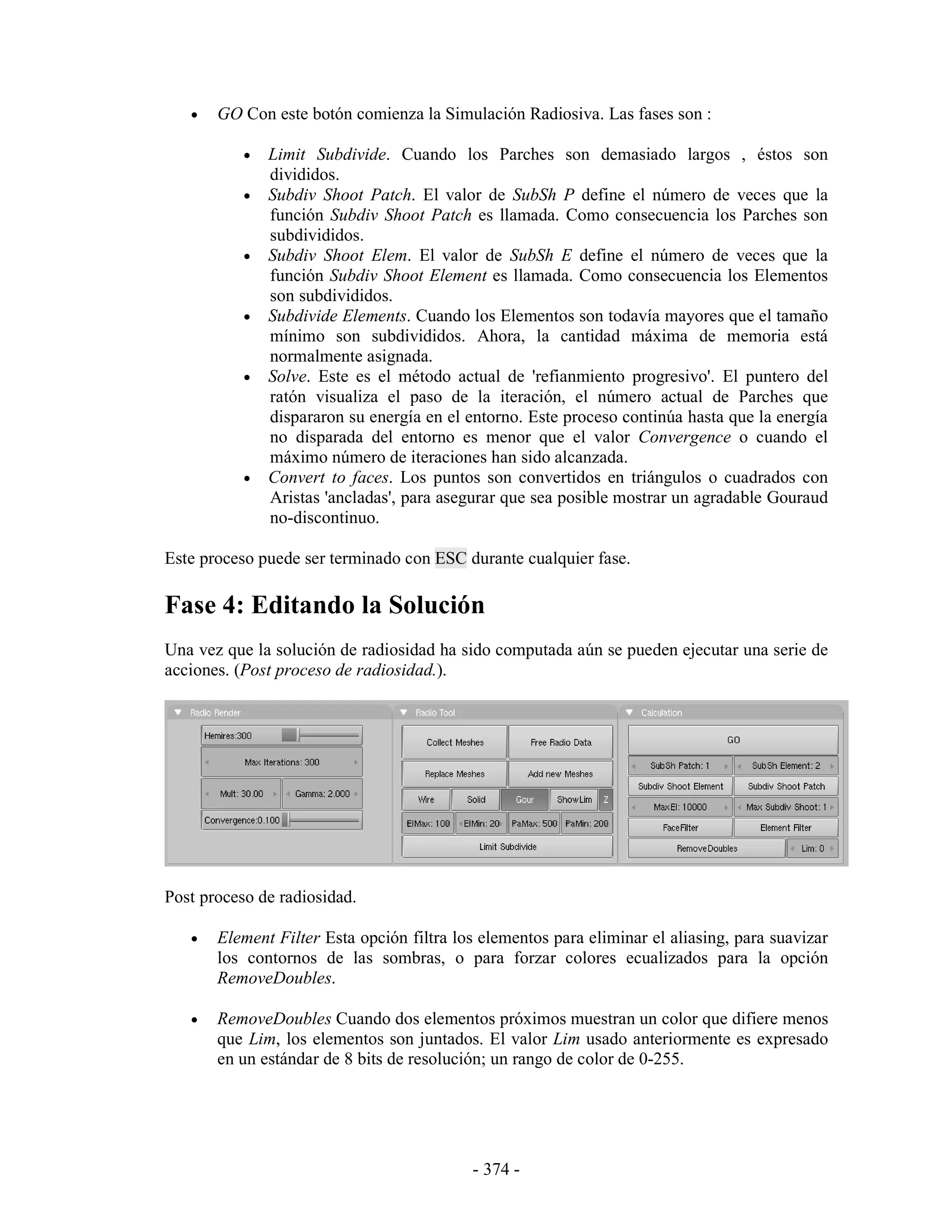 •   GO Con este botón comienza la Simulación Radiosiva. Las fases son :

           •   Limit Subdivide. Cuando los Parches son demasiado largos , éstos son
               divididos.
           •   Subdiv Shoot Patch. El valor de SubSh P define el número de veces que la
               función Subdiv Shoot Patch es llamada. Como consecuencia los Parches son
               subdivididos.
           •   Subdiv Shoot Elem. El valor de SubSh E define el número de veces que la
               función Subdiv Shoot Element es llamada. Como consecuencia los Elementos
               son subdivididos.
           •   Subdivide Elements. Cuando los Elementos son todavía mayores que el tamaño
               mínimo son subdivididos. Ahora, la cantidad máxima de memoria está
               normalmente asignada.
           •   Solve. Este es el método actual de 'refianmiento progresivo'. El puntero del
               ratón visualiza el paso de la iteración, el número actual de Parches que
               dispararon su energía en el entorno. Este proceso continúa hasta que la energía
               no disparada del entorno es menor que el valor Convergence o cuando el
               máximo número de iteraciones han sido alcanzada.
           •   Convert to faces. Los puntos son convertidos en triángulos o cuadrados con
               Aristas 'ancladas', para asegurar que sea posible mostrar un agradable Gouraud
               no-discontinuo.

Este proceso puede ser terminado con ESC durante cualquier fase.

Fase 4: Editando la Solución
Una vez que la solución de radiosidad ha sido computada aún se pueden ejecutar una serie de
acciones. (Post proceso de radiosidad.).




Post proceso de radiosidad.

   •   Element Filter Esta opción filtra los elementos para eliminar el aliasing, para suavizar
       los contornos de las sombras, o para forzar colores ecualizados para la opción
       RemoveDoubles.

   •   RemoveDoubles Cuando dos elementos próximos muestran un color que difiere menos
       que Lim, los elementos son juntados. El valor Lim usado anteriormente es expresado
       en un estándar de 8 bits de resolución; un rango de color de 0-255.




                                           - 374 -
 