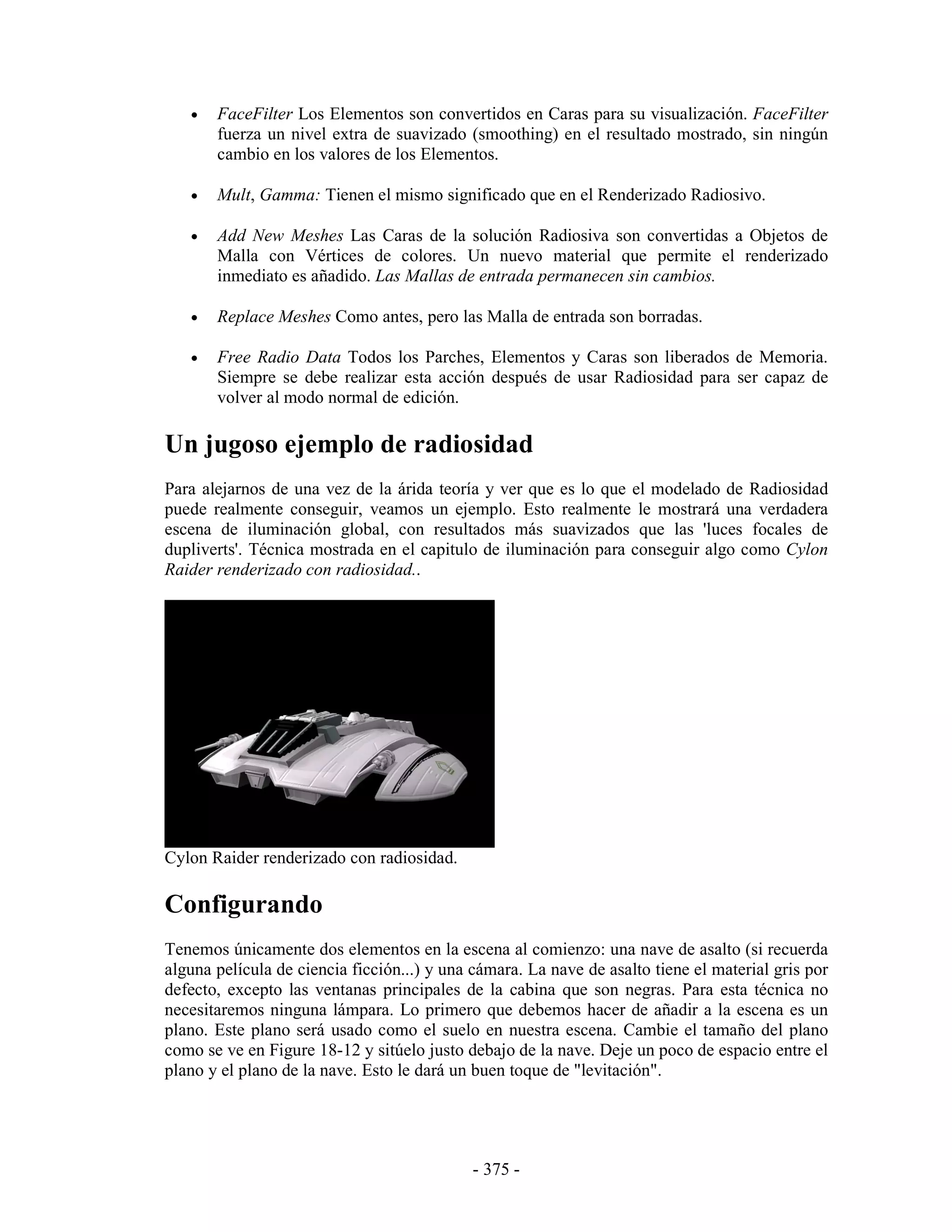 •   FaceFilter Los Elementos son convertidos en Caras para su visualización. FaceFilter
       fuerza un nivel extra de suavizado (smoothing) en el resultado mostrado, sin ningún
       cambio en los valores de los Elementos.

   •   Mult, Gamma: Tienen el mismo significado que en el Renderizado Radiosivo.

   •   Add New Meshes Las Caras de la solución Radiosiva son convertidas a Objetos de
       Malla con Vértices de colores. Un nuevo material que permite el renderizado
       inmediato es añadido. Las Mallas de entrada permanecen sin cambios.

   •   Replace Meshes Como antes, pero las Malla de entrada son borradas.

   •   Free Radio Data Todos los Parches, Elementos y Caras son liberados de Memoria.
       Siempre se debe realizar esta acción después de usar Radiosidad para ser capaz de
       volver al modo normal de edición.

Un jugoso ejemplo de radiosidad
Para alejarnos de una vez de la árida teoría y ver que es lo que el modelado de Radiosidad
puede realmente conseguir, veamos un ejemplo. Esto realmente le mostrará una verdadera
escena de iluminación global, con resultados más suavizados que las 'luces focales de
dupliverts'. Técnica mostrada en el capitulo de iluminación para conseguir algo como Cylon
Raider renderizado con radiosidad..




Cylon Raider renderizado con radiosidad.

Configurando
Tenemos únicamente dos elementos en la escena al comienzo: una nave de asalto (si recuerda
alguna película de ciencia ficción...) y una cámara. La nave de asalto tiene el material gris por
defecto, excepto las ventanas principales de la cabina que son negras. Para esta técnica no
necesitaremos ninguna lámpara. Lo primero que debemos hacer de añadir a la escena es un
plano. Este plano será usado como el suelo en nuestra escena. Cambie el tamaño del plano
como se ve en Figure 18-12 y sitúelo justo debajo de la nave. Deje un poco de espacio entre el
plano y el plano de la nave. Esto le dará un buen toque de "levitación".




                                             - 375 -
 