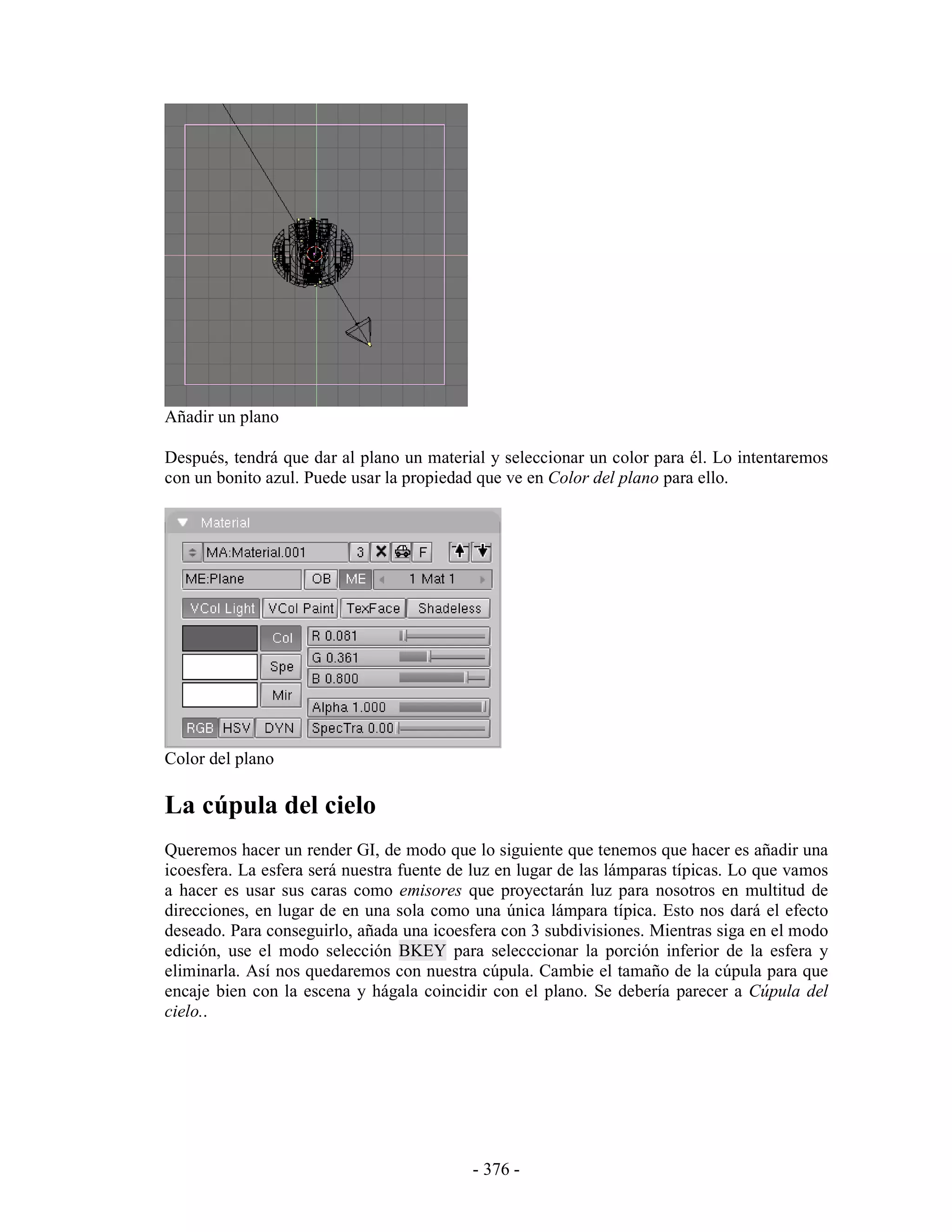 Añadir un plano

Después, tendrá que dar al plano un material y seleccionar un color para él. Lo intentaremos
con un bonito azul. Puede usar la propiedad que ve en Color del plano para ello.




Color del plano

La cúpula del cielo
Queremos hacer un render GI, de modo que lo siguiente que tenemos que hacer es añadir una
icoesfera. La esfera será nuestra fuente de luz en lugar de las lámparas típicas. Lo que vamos
a hacer es usar sus caras como emisores que proyectarán luz para nosotros en multitud de
direcciones, en lugar de en una sola como una única lámpara típica. Esto nos dará el efecto
deseado. Para conseguirlo, añada una icoesfera con 3 subdivisiones. Mientras siga en el modo
edición, use el modo selección BKEY para selecccionar la porción inferior de la esfera y
eliminarla. Así nos quedaremos con nuestra cúpula. Cambie el tamaño de la cúpula para que
encaje bien con la escena y hágala coincidir con el plano. Se debería parecer a Cúpula del
cielo..




                                           - 376 -
 