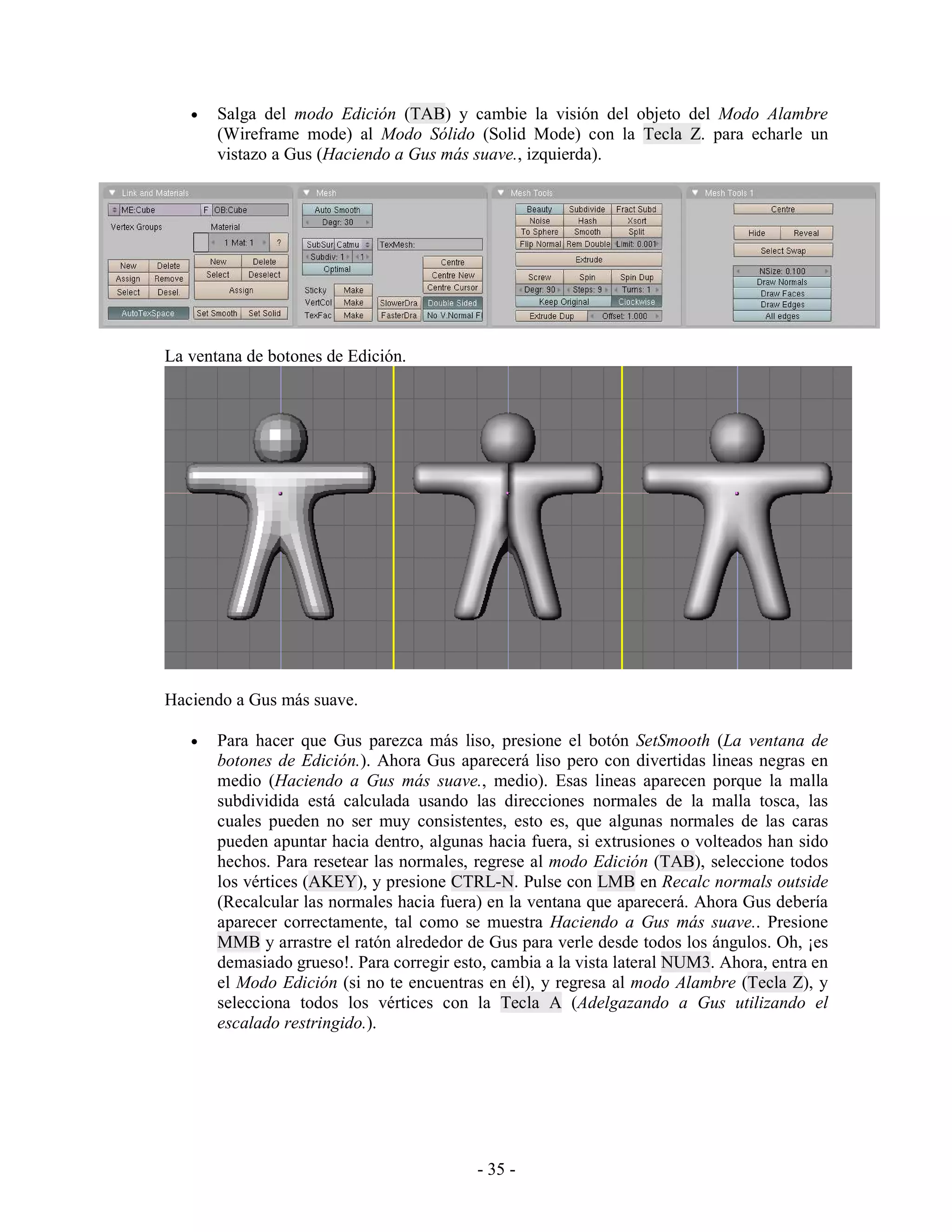 •   Salga del modo Edición (TAB) y cambie la visión del objeto del Modo Alambre
       (Wireframe mode) al Modo Sólido (Solid Mode) con la Tecla Z. para echarle un
       vistazo a Gus (Haciendo a Gus más suave., izquierda).




La ventana de botones de Edición.




Haciendo a Gus más suave.

   •   Para hacer que Gus parezca más liso, presione el botón SetSmooth (La ventana de
       botones de Edición.). Ahora Gus aparecerá liso pero con divertidas lineas negras en
       medio (Haciendo a Gus más suave., medio). Esas lineas aparecen porque la malla
       subdividida está calculada usando las direcciones normales de la malla tosca, las
       cuales pueden no ser muy consistentes, esto es, que algunas normales de las caras
       pueden apuntar hacia dentro, algunas hacia fuera, si extrusiones o volteados han sido
       hechos. Para resetear las normales, regrese al modo Edición (TAB), seleccione todos
       los vértices (AKEY), y presione CTRL-N. Pulse con LMB en Recalc normals outside
       (Recalcular las normales hacia fuera) en la ventana que aparecerá. Ahora Gus debería
       aparecer correctamente, tal como se muestra Haciendo a Gus más suave.. Presione
       MMB y arrastre el ratón alrededor de Gus para verle desde todos los ángulos. Oh, ¡es
       demasiado grueso!. Para corregir esto, cambia a la vista lateral NUM3. Ahora, entra en
       el Modo Edición (si no te encuentras en él), y regresa al modo Alambre (Tecla Z), y
       selecciona todos los vértices con la Tecla A (Adelgazando a Gus utilizando el
       escalado restringido.).




                                           - 35 -
 
