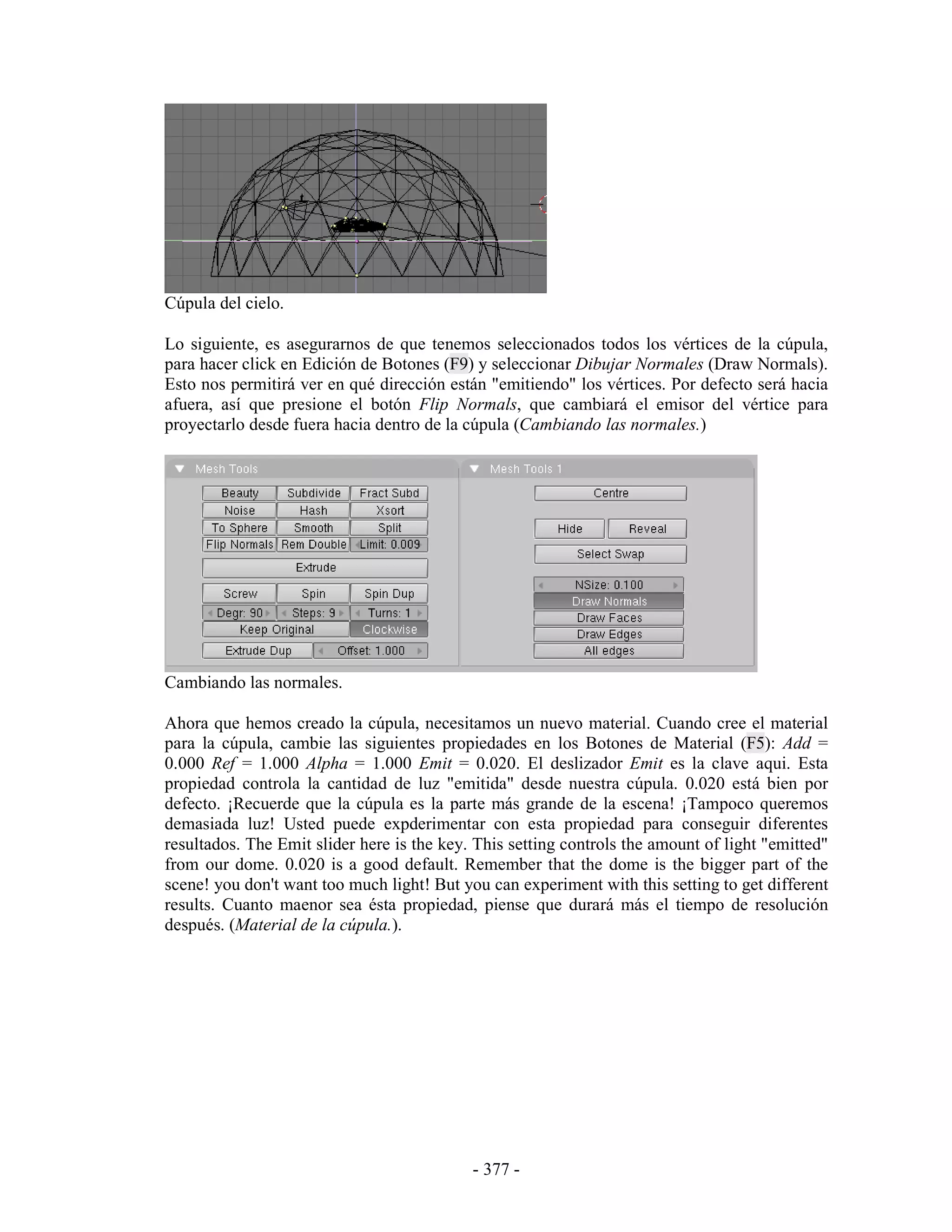 Cúpula del cielo.

Lo siguiente, es asegurarnos de que tenemos seleccionados todos los vértices de la cúpula,
para hacer click en Edición de Botones (F9) y seleccionar Dibujar Normales (Draw Normals).
Esto nos permitirá ver en qué dirección están "emitiendo" los vértices. Por defecto será hacia
afuera, así que presione el botón Flip Normals, que cambiará el emisor del vértice para
proyectarlo desde fuera hacia dentro de la cúpula (Cambiando las normales.)




Cambiando las normales.

Ahora que hemos creado la cúpula, necesitamos un nuevo material. Cuando cree el material
para la cúpula, cambie las siguientes propiedades en los Botones de Material (F5): Add =
0.000 Ref = 1.000 Alpha = 1.000 Emit = 0.020. El deslizador Emit es la clave aqui. Esta
propiedad controla la cantidad de luz "emitida" desde nuestra cúpula. 0.020 está bien por
defecto. ¡Recuerde que la cúpula es la parte más grande de la escena! ¡Tampoco queremos
demasiada luz! Usted puede expderimentar con esta propiedad para conseguir diferentes
resultados. The Emit slider here is the key. This setting controls the amount of light "emitted"
from our dome. 0.020 is a good default. Remember that the dome is the bigger part of the
scene! you don't want too much light! But you can experiment with this setting to get different
results. Cuanto maenor sea ésta propiedad, piense que durará más el tiempo de resolución
después. (Material de la cúpula.).




                                            - 377 -
 