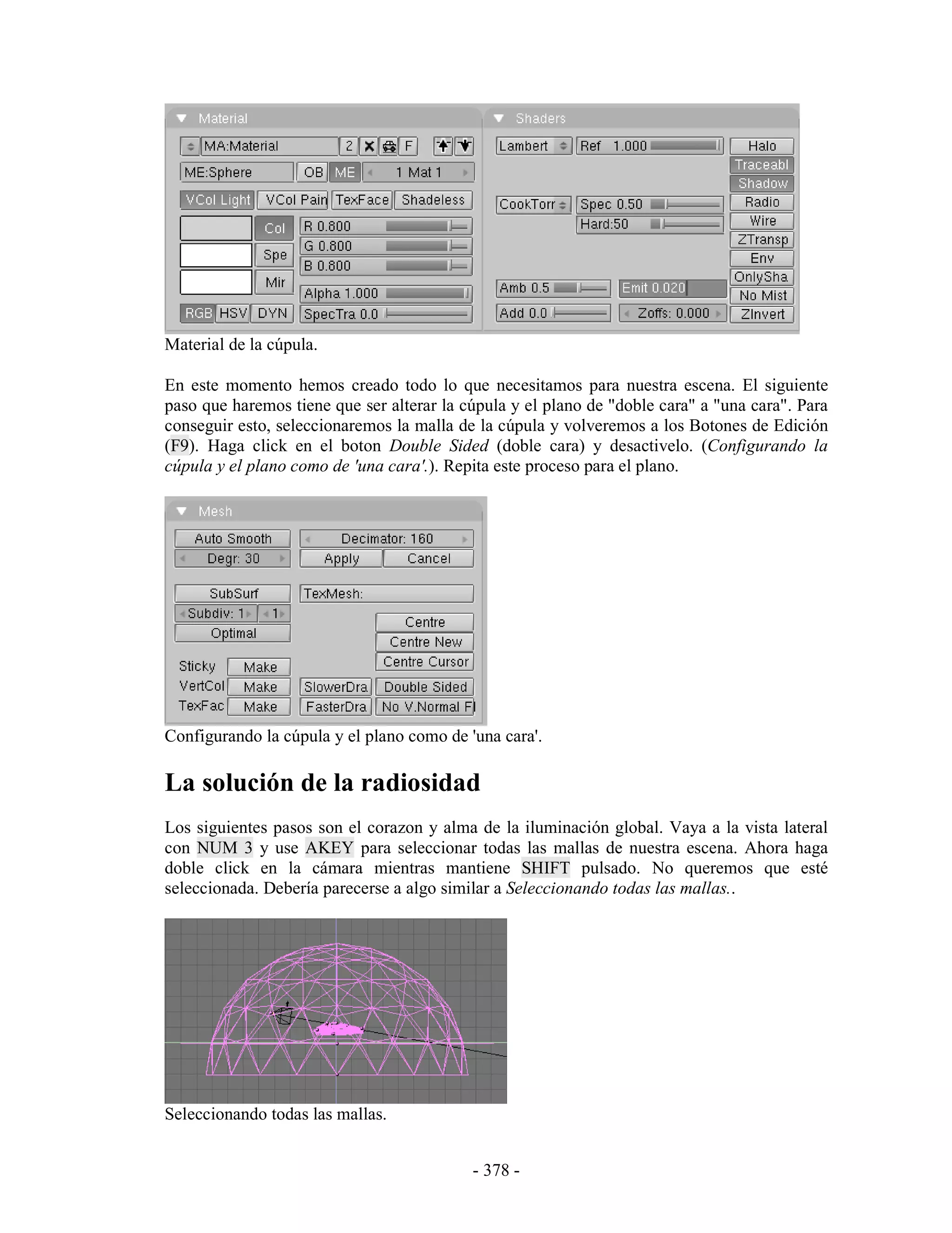 Material de la cúpula.

En este momento hemos creado todo lo que necesitamos para nuestra escena. El siguiente
paso que haremos tiene que ser alterar la cúpula y el plano de "doble cara" a "una cara". Para
conseguir esto, seleccionaremos la malla de la cúpula y volveremos a los Botones de Edición
(F9). Haga click en el boton Double Sided (doble cara) y desactivelo. (Configurando la
cúpula y el plano como de 'una cara'.). Repita este proceso para el plano.




Configurando la cúpula y el plano como de 'una cara'.

La solución de la radiosidad
Los siguientes pasos son el corazon y alma de la iluminación global. Vaya a la vista lateral
con NUM 3 y use AKEY para seleccionar todas las mallas de nuestra escena. Ahora haga
doble click en la cámara mientras mantiene SHIFT pulsado. No queremos que esté
seleccionada. Debería parecerse a algo similar a Seleccionando todas las mallas..




Seleccionando todas las mallas.


                                           - 378 -
 
