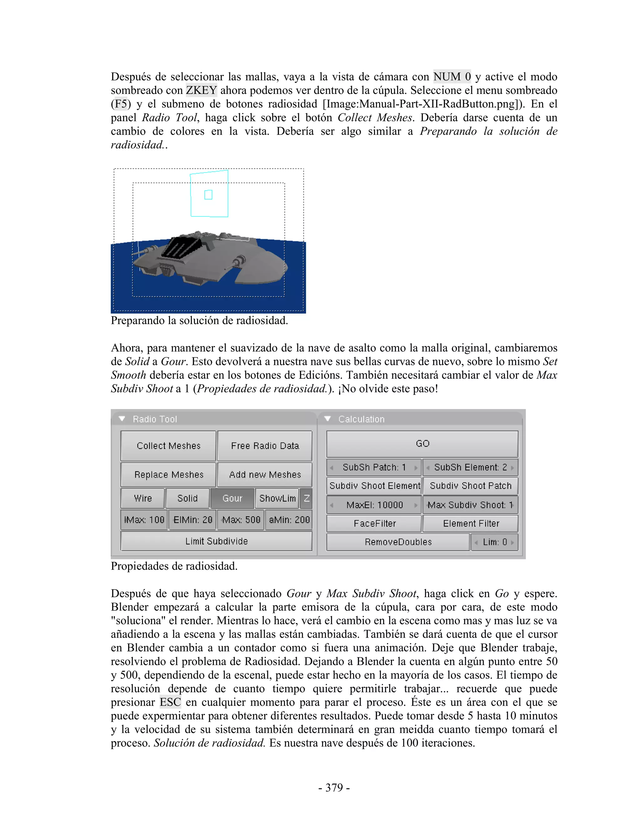 Después de seleccionar las mallas, vaya a la vista de cámara con NUM 0 y active el modo
sombreado con ZKEY ahora podemos ver dentro de la cúpula. Seleccione el menu sombreado
(F5) y el submeno de botones radiosidad [Image:Manual-Part-XII-RadButton.png]). En el
panel Radio Tool, haga click sobre el botón Collect Meshes. Debería darse cuenta de un
cambio de colores en la vista. Debería ser algo similar a Preparando la solución de
radiosidad..




Preparando la solución de radiosidad.

Ahora, para mantener el suavizado de la nave de asalto como la malla original, cambiaremos
de Solid a Gour. Esto devolverá a nuestra nave sus bellas curvas de nuevo, sobre lo mismo Set
Smooth debería estar en los botones de Edicións. También necesitará cambiar el valor de Max
Subdiv Shoot a 1 (Propiedades de radiosidad.). ¡No olvide este paso!




Propiedades de radiosidad.

Después de que haya seleccionado Gour y Max Subdiv Shoot, haga click en Go y espere.
Blender empezará a calcular la parte emisora de la cúpula, cara por cara, de este modo
"soluciona" el render. Mientras lo hace, verá el cambio en la escena como mas y mas luz se va
añadiendo a la escena y las mallas están cambiadas. También se dará cuenta de que el cursor
en Blender cambia a un contador como si fuera una animación. Deje que Blender trabaje,
resolviendo el problema de Radiosidad. Dejando a Blender la cuenta en algún punto entre 50
y 500, dependiendo de la escenal, puede estar hecho en la mayoría de los casos. El tiempo de
resolución depende de cuanto tiempo quiere permitirle trabajar... recuerde que puede
presionar ESC en cualquier momento para parar el proceso. Éste es un área con el que se
puede expermientar para obtener diferentes resultados. Puede tomar desde 5 hasta 10 minutos
y la velocidad de su sistema también determinará en gran meidda cuanto tiempo tomará el
proceso. Solución de radiosidad. Es nuestra nave después de 100 iteraciones.


                                           - 379 -
 