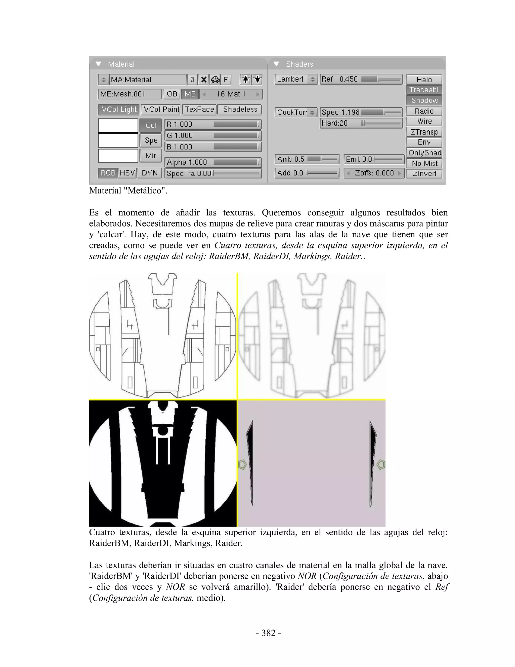 Material "Metálico".

Es el momento de añadir las texturas. Queremos conseguir algunos resultados bien
elaborados. Necesitaremos dos mapas de relieve para crear ranuras y dos máscaras para pintar
y 'calcar'. Hay, de este modo, cuatro texturas para las alas de la nave que tienen que ser
creadas, como se puede ver en Cuatro texturas, desde la esquina superior izquierda, en el
sentido de las agujas del reloj: RaiderBM, RaiderDI, Markings, Raider..




Cuatro texturas, desde la esquina superior izquierda, en el sentido de las agujas del reloj:
RaiderBM, RaiderDI, Markings, Raider.

Las texturas deberían ir situadas en cuatro canales de material en la malla global de la nave.
'RaiderBM' y 'RaiderDI' deberían ponerse en negativo NOR (Configuración de texturas. abajo
- clic dos veces y NOR se volverá amarillo). 'Raider' debería ponerse en negativo el Ref
(Configuración de texturas. medio).


                                           - 382 -
 