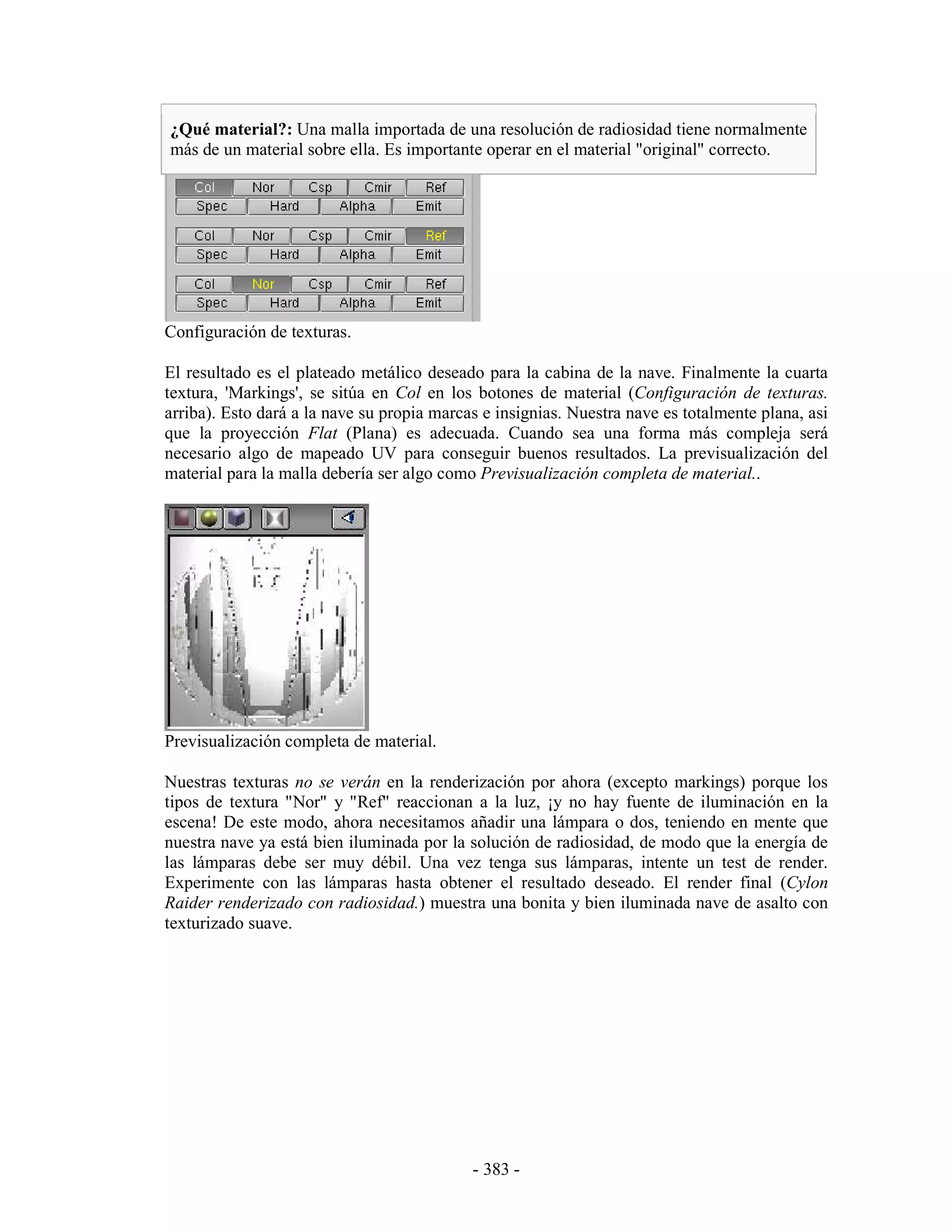¿Qué material?: Una malla importada de una resolución de radiosidad tiene normalmente
más de un material sobre ella. Es importante operar en el material "original" correcto.




Configuración de texturas.

El resultado es el plateado metálico deseado para la cabina de la nave. Finalmente la cuarta
textura, 'Markings', se sitúa en Col en los botones de material (Configuración de texturas.
arriba). Esto dará a la nave su propia marcas e insignias. Nuestra nave es totalmente plana, asi
que la proyección Flat (Plana) es adecuada. Cuando sea una forma más compleja será
necesario algo de mapeado UV para conseguir buenos resultados. La previsualización del
material para la malla debería ser algo como Previsualización completa de material..




Previsualización completa de material.

Nuestras texturas no se verán en la renderización por ahora (excepto markings) porque los
tipos de textura "Nor" y "Ref" reaccionan a la luz, ¡y no hay fuente de iluminación en la
escena! De este modo, ahora necesitamos añadir una lámpara o dos, teniendo en mente que
nuestra nave ya está bien iluminada por la solución de radiosidad, de modo que la energía de
las lámparas debe ser muy débil. Una vez tenga sus lámparas, intente un test de render.
Experimente con las lámparas hasta obtener el resultado deseado. El render final (Cylon
Raider renderizado con radiosidad.) muestra una bonita y bien iluminada nave de asalto con
texturizado suave.




                                            - 383 -
 