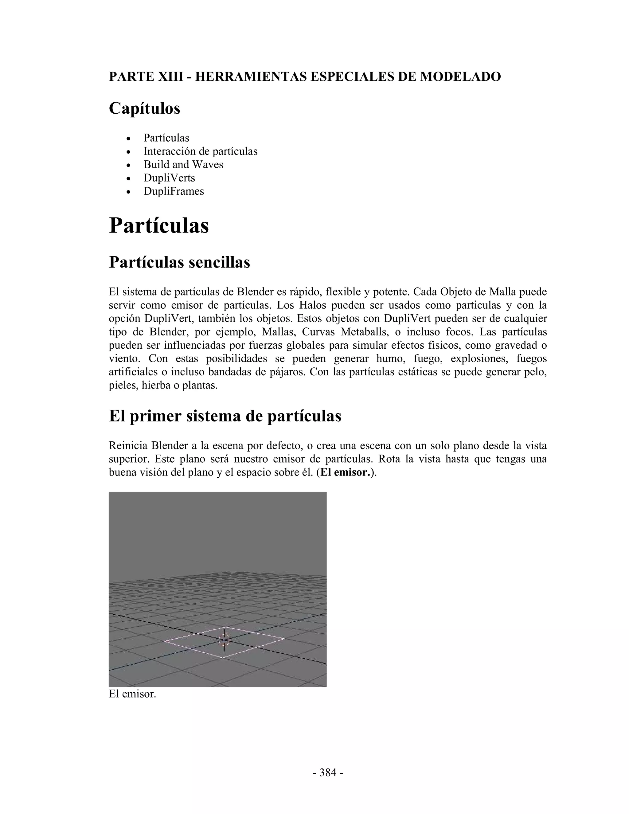 PARTE XIII - HERRAMIENTAS ESPECIALES DE MODELADO

Capítulos
   •   Partículas
   •   Interacción de partículas
   •   Build and Waves
   •   DupliVerts
   •   DupliFrames


Partículas
Partículas sencillas
El sistema de partículas de Blender es rápido, flexible y potente. Cada Objeto de Malla puede
servir como emisor de partículas. Los Halos pueden ser usados como particulas y con la
opción DupliVert, también los objetos. Estos objetos con DupliVert pueden ser de cualquier
tipo de Blender, por ejemplo, Mallas, Curvas Metaballs, o incluso focos. Las partículas
pueden ser influenciadas por fuerzas globales para simular efectos físicos, como gravedad o
viento. Con estas posibilidades se pueden generar humo, fuego, explosiones, fuegos
artificiales o incluso bandadas de pájaros. Con las partículas estáticas se puede generar pelo,
pieles, hierba o plantas.

El primer sistema de partículas
Reinicia Blender a la escena por defecto, o crea una escena con un solo plano desde la vista
superior. Este plano será nuestro emisor de partículas. Rota la vista hasta que tengas una
buena visión del plano y el espacio sobre él. (El emisor.).




El emisor.




                                            - 384 -
 
