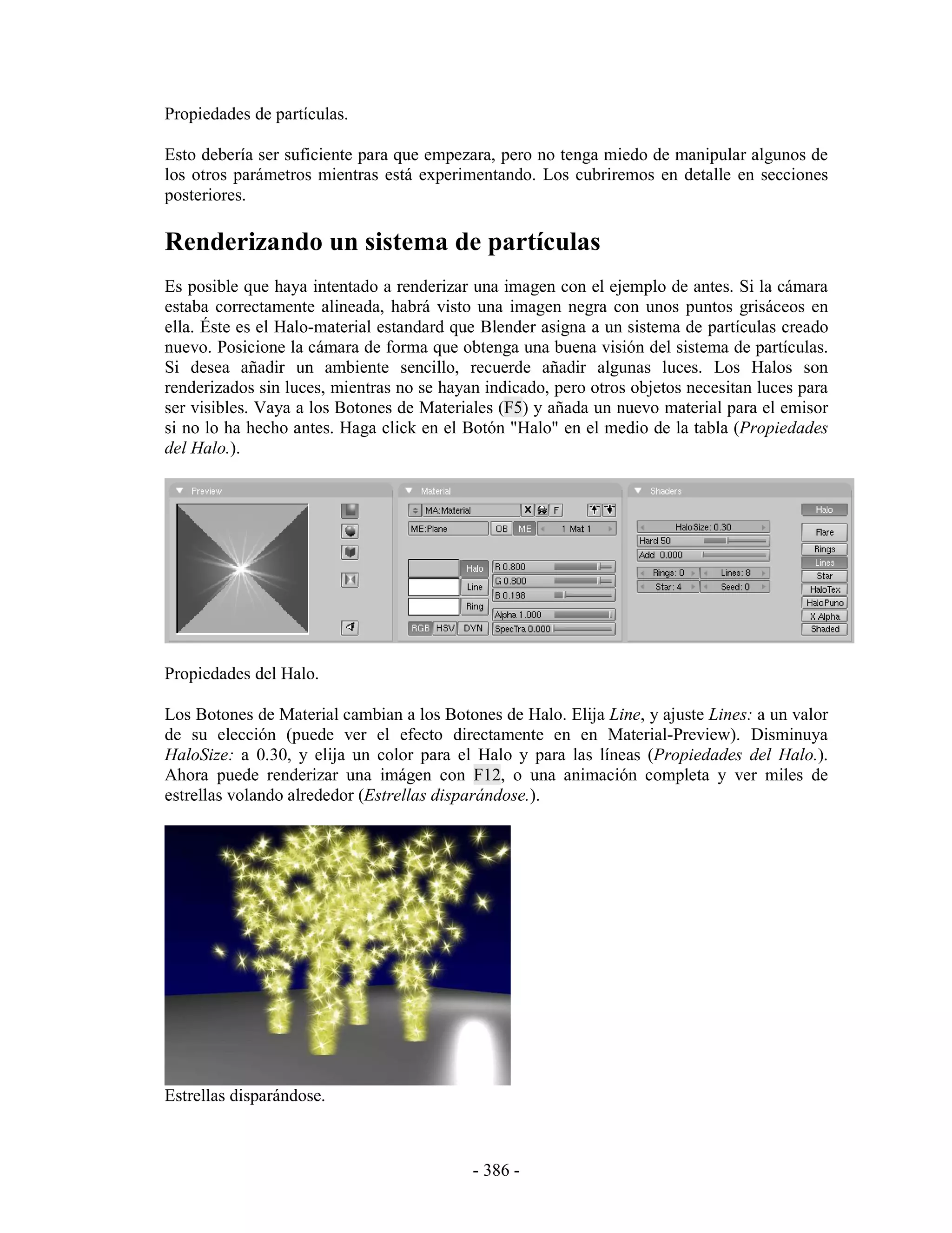 Propiedades de partículas.

Esto debería ser suficiente para que empezara, pero no tenga miedo de manipular algunos de
los otros parámetros mientras está experimentando. Los cubriremos en detalle en secciones
posteriores.

Renderizando un sistema de partículas
Es posible que haya intentado a renderizar una imagen con el ejemplo de antes. Si la cámara
estaba correctamente alineada, habrá visto una imagen negra con unos puntos grisáceos en
ella. Éste es el Halo-material estandard que Blender asigna a un sistema de partículas creado
nuevo. Posicione la cámara de forma que obtenga una buena visión del sistema de partículas.
Si desea añadir un ambiente sencillo, recuerde añadir algunas luces. Los Halos son
renderizados sin luces, mientras no se hayan indicado, pero otros objetos necesitan luces para
ser visibles. Vaya a los Botones de Materiales (F5) y añada un nuevo material para el emisor
si no lo ha hecho antes. Haga click en el Botón "Halo" en el medio de la tabla (Propiedades
del Halo.).




Propiedades del Halo.

Los Botones de Material cambian a los Botones de Halo. Elija Line, y ajuste Lines: a un valor
de su elección (puede ver el efecto directamente en en Material-Preview). Disminuya
HaloSize: a 0.30, y elija un color para el Halo y para las líneas (Propiedades del Halo.).
Ahora puede renderizar una imágen con F12, o una animación completa y ver miles de
estrellas volando alrededor (Estrellas disparándose.).




Estrellas disparándose.



                                           - 386 -
 