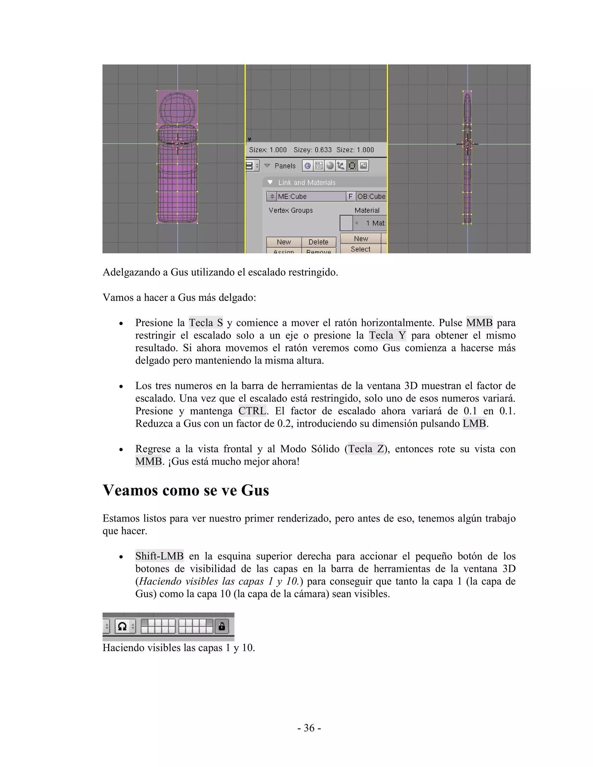 Adelgazando a Gus utilizando el escalado restringido.

Vamos a hacer a Gus más delgado:

   •   Presione la Tecla S y comience a mover el ratón horizontalmente. Pulse MMB para
       restringir el escalado solo a un eje o presione la Tecla Y para obtener el mismo
       resultado. Si ahora movemos el ratón veremos como Gus comienza a hacerse más
       delgado pero manteniendo la misma altura.

   •   Los tres numeros en la barra de herramientas de la ventana 3D muestran el factor de
       escalado. Una vez que el escalado está restringido, solo uno de esos numeros variará.
       Presione y mantenga CTRL. El factor de escalado ahora variará de 0.1 en 0.1.
       Reduzca a Gus con un factor de 0.2, introduciendo su dimensión pulsando LMB.

   •   Regrese a la vista frontal y al Modo Sólido (Tecla Z), entonces rote su vista con
       MMB. ¡Gus está mucho mejor ahora!

Veamos como se ve Gus
Estamos listos para ver nuestro primer renderizado, pero antes de eso, tenemos algún trabajo
que hacer.

   •   Shift-LMB en la esquina superior derecha para accionar el pequeño botón de los
       botones de visibilidad de las capas en la barra de herramientas de la ventana 3D
       (Haciendo visibles las capas 1 y 10.) para conseguir que tanto la capa 1 (la capa de
       Gus) como la capa 10 (la capa de la cámara) sean visibles.



Haciendo visibles las capas 1 y 10.




                                           - 36 -
 