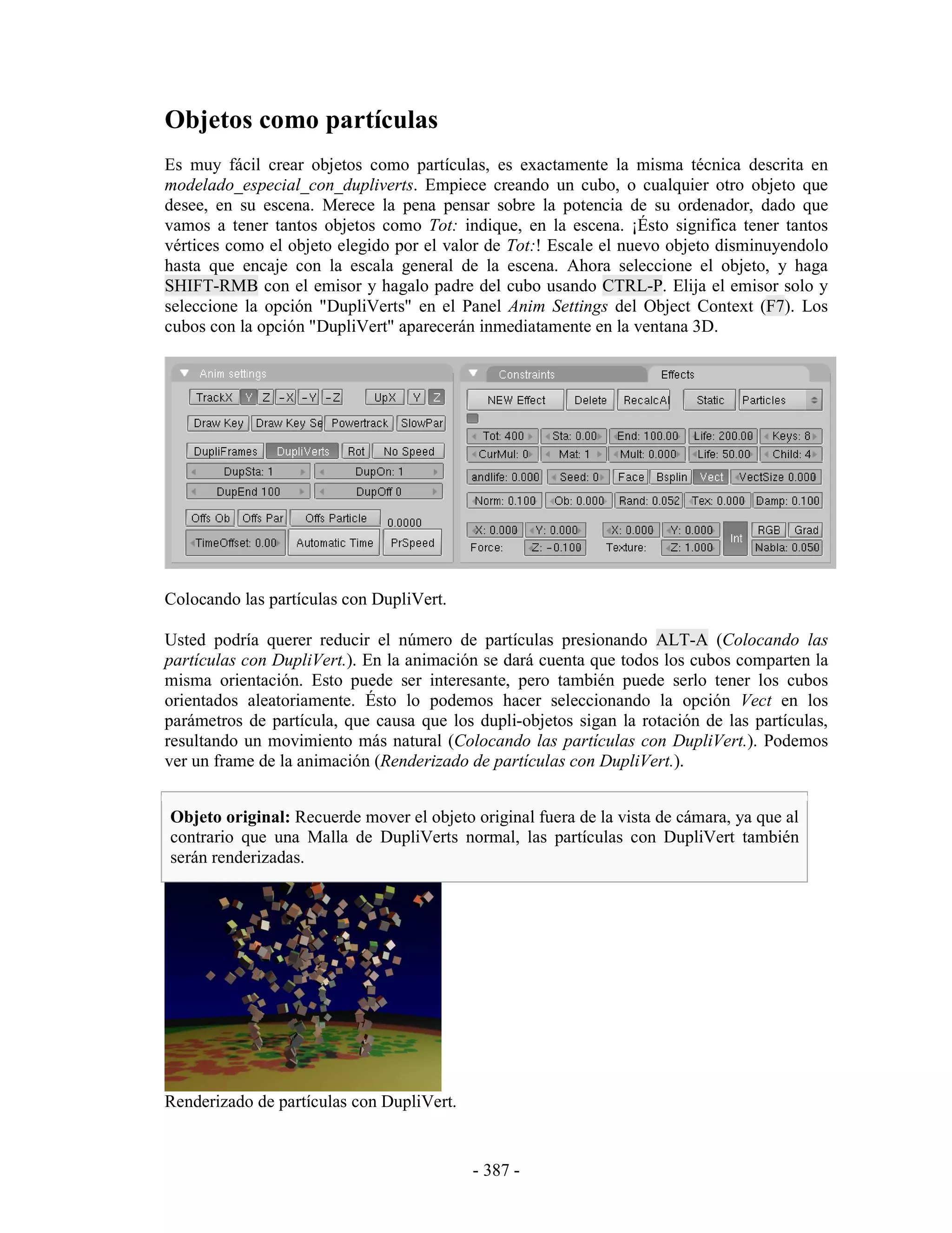 Objetos como partículas
Es muy fácil crear objetos como partículas, es exactamente la misma técnica descrita en
modelado_especial_con_dupliverts. Empiece creando un cubo, o cualquier otro objeto que
desee, en su escena. Merece la pena pensar sobre la potencia de su ordenador, dado que
vamos a tener tantos objetos como Tot: indique, en la escena. ¡Ésto significa tener tantos
vértices como el objeto elegido por el valor de Tot:! Escale el nuevo objeto disminuyendolo
hasta que encaje con la escala general de la escena. Ahora seleccione el objeto, y haga
SHIFT-RMB con el emisor y hagalo padre del cubo usando CTRL-P. Elija el emisor solo y
seleccione la opción "DupliVerts" en el Panel Anim Settings del Object Context (F7). Los
cubos con la opción "DupliVert" aparecerán inmediatamente en la ventana 3D.




Colocando las partículas con DupliVert.

Usted podría querer reducir el número de partículas presionando ALT-A (Colocando las
partículas con DupliVert.). En la animación se dará cuenta que todos los cubos comparten la
misma orientación. Esto puede ser interesante, pero también puede serlo tener los cubos
orientados aleatoriamente. Ésto lo podemos hacer seleccionando la opción Vect en los
parámetros de partícula, que causa que los dupli-objetos sigan la rotación de las partículas,
resultando un movimiento más natural (Colocando las partículas con DupliVert.). Podemos
ver un frame de la animación (Renderizado de partículas con DupliVert.).


Objeto original: Recuerde mover el objeto original fuera de la vista de cámara, ya que al
contrario que una Malla de DupliVerts normal, las partículas con DupliVert también
serán renderizadas.




Renderizado de partículas con DupliVert.


                                           - 387 -
 