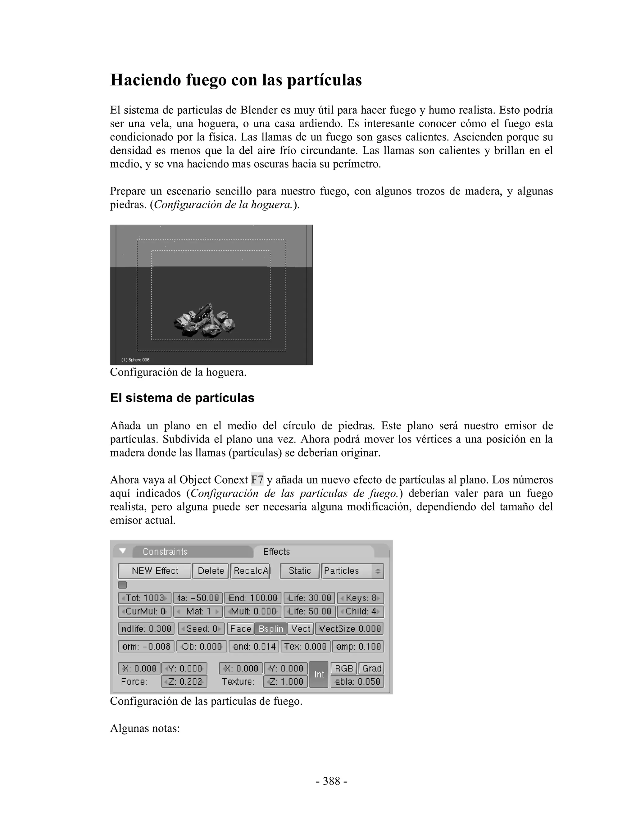 Haciendo fuego con las partículas
El sistema de particulas de Blender es muy útil para hacer fuego y humo realista. Esto podría
ser una vela, una hoguera, o una casa ardiendo. Es interesante conocer cómo el fuego esta
condicionado por la física. Las llamas de un fuego son gases calientes. Ascienden porque su
densidad es menos que la del aire frío circundante. Las llamas son calientes y brillan en el
medio, y se vna haciendo mas oscuras hacia su perímetro.

Prepare un escenario sencillo para nuestro fuego, con algunos trozos de madera, y algunas
piedras. (Configuración de la hoguera.).




Configuración de la hoguera.

El sistema de partículas

Añada un plano en el medio del círculo de piedras. Este plano será nuestro emisor de
partículas. Subdivida el plano una vez. Ahora podrá mover los vértices a una posición en la
madera donde las llamas (partículas) se deberían originar.

Ahora vaya al Object Conext F7 y añada un nuevo efecto de partículas al plano. Los números
aquí indicados (Configuración de las partículas de fuego.) deberían valer para un fuego
realista, pero alguna puede ser necesaria alguna modificación, dependiendo del tamaño del
emisor actual.




Configuración de las partículas de fuego.

Algunas notas:



                                            - 388 -
 