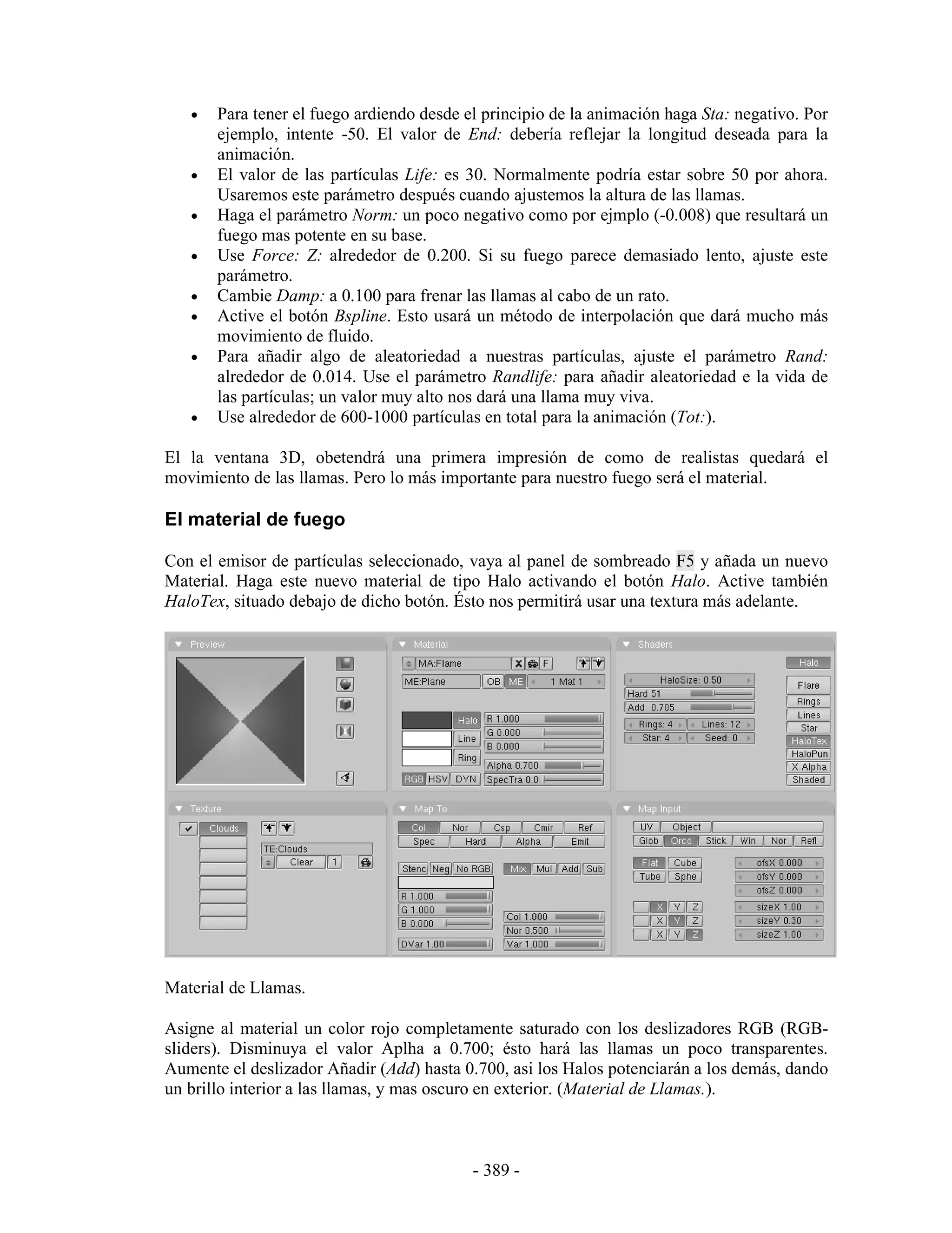•   Para tener el fuego ardiendo desde el principio de la animación haga Sta: negativo. Por
       ejemplo, intente -50. El valor de End: debería reflejar la longitud deseada para la
       animación.
   •   El valor de las partículas Life: es 30. Normalmente podría estar sobre 50 por ahora.
       Usaremos este parámetro después cuando ajustemos la altura de las llamas.
   •   Haga el parámetro Norm: un poco negativo como por ejmplo (-0.008) que resultará un
       fuego mas potente en su base.
   •   Use Force: Z: alrededor de 0.200. Si su fuego parece demasiado lento, ajuste este
       parámetro.
   •   Cambie Damp: a 0.100 para frenar las llamas al cabo de un rato.
   •   Active el botón Bspline. Esto usará un método de interpolación que dará mucho más
       movimiento de fluido.
   •   Para añadir algo de aleatoriedad a nuestras partículas, ajuste el parámetro Rand:
       alrededor de 0.014. Use el parámetro Randlife: para añadir aleatoriedad e la vida de
       las partículas; un valor muy alto nos dará una llama muy viva.
   •   Use alrededor de 600-1000 partículas en total para la animación (Tot:).

El la ventana 3D, obetendrá una primera impresión de como de realistas quedará el
movimiento de las llamas. Pero lo más importante para nuestro fuego será el material.

El material de fuego

Con el emisor de partículas seleccionado, vaya al panel de sombreado F5 y añada un nuevo
Material. Haga este nuevo material de tipo Halo activando el botón Halo. Active también
HaloTex, situado debajo de dicho botón. Ésto nos permitirá usar una textura más adelante.




Material de Llamas.

Asigne al material un color rojo completamente saturado con los deslizadores RGB (RGB-
sliders). Disminuya el valor Aplha a 0.700; ésto hará las llamas un poco transparentes.
Aumente el deslizador Añadir (Add) hasta 0.700, asi los Halos potenciarán a los demás, dando
un brillo interior a las llamas, y mas oscuro en exterior. (Material de Llamas.).



                                           - 389 -
 