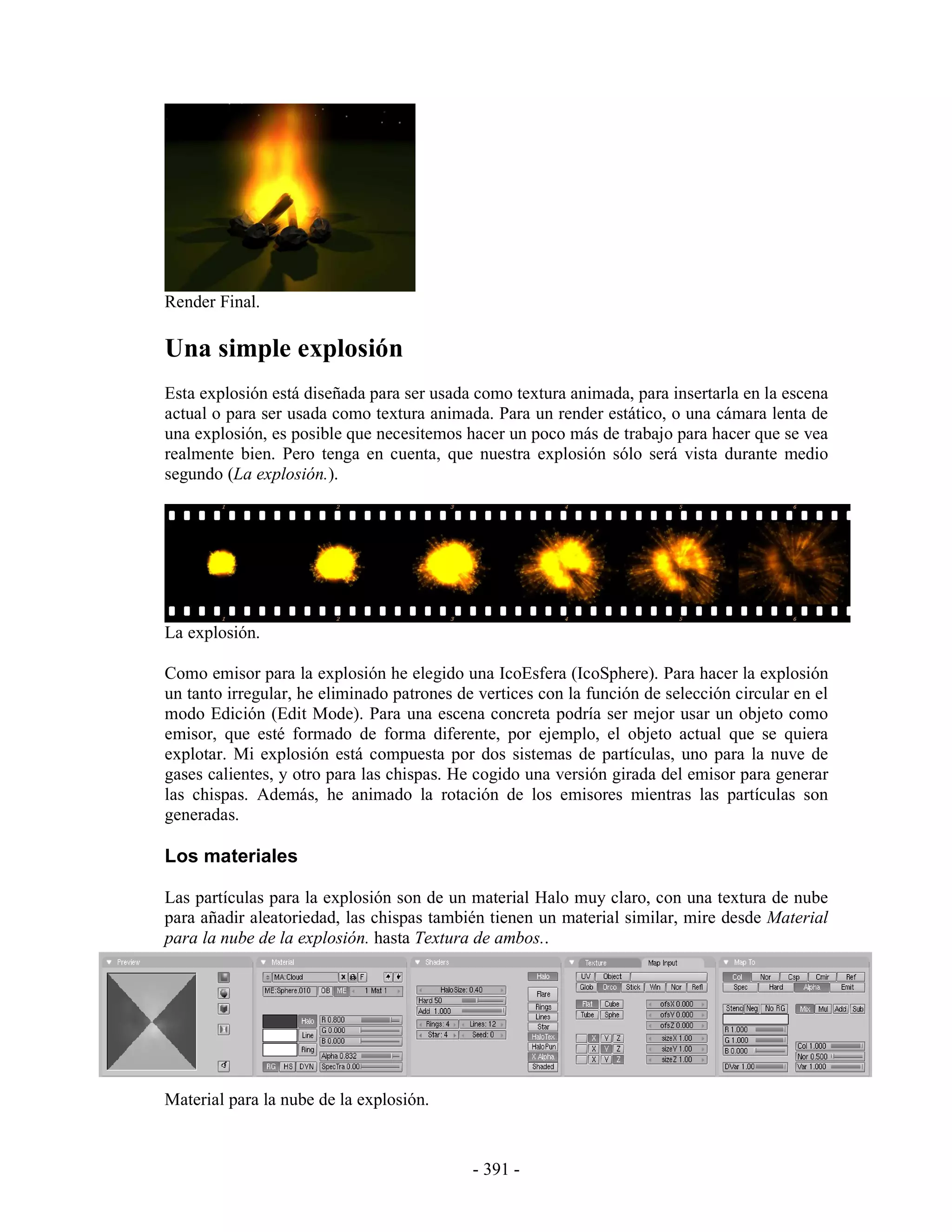 Render Final.

Una simple explosión
Esta explosión está diseñada para ser usada como textura animada, para insertarla en la escena
actual o para ser usada como textura animada. Para un render estático, o una cámara lenta de
una explosión, es posible que necesitemos hacer un poco más de trabajo para hacer que se vea
realmente bien. Pero tenga en cuenta, que nuestra explosión sólo será vista durante medio
segundo (La explosión.).




La explosión.

Como emisor para la explosión he elegido una IcoEsfera (IcoSphere). Para hacer la explosión
un tanto irregular, he eliminado patrones de vertices con la función de selección circular en el
modo Edición (Edit Mode). Para una escena concreta podría ser mejor usar un objeto como
emisor, que esté formado de forma diferente, por ejemplo, el objeto actual que se quiera
explotar. Mi explosión está compuesta por dos sistemas de partículas, uno para la nuve de
gases calientes, y otro para las chispas. He cogido una versión girada del emisor para generar
las chispas. Además, he animado la rotación de los emisores mientras las partículas son
generadas.

Los materiales

Las partículas para la explosión son de un material Halo muy claro, con una textura de nube
para añadir aleatoriedad, las chispas también tienen un material similar, mire desde Material
para la nube de la explosión. hasta Textura de ambos..




Material para la nube de la explosión.


                                            - 391 -
 
