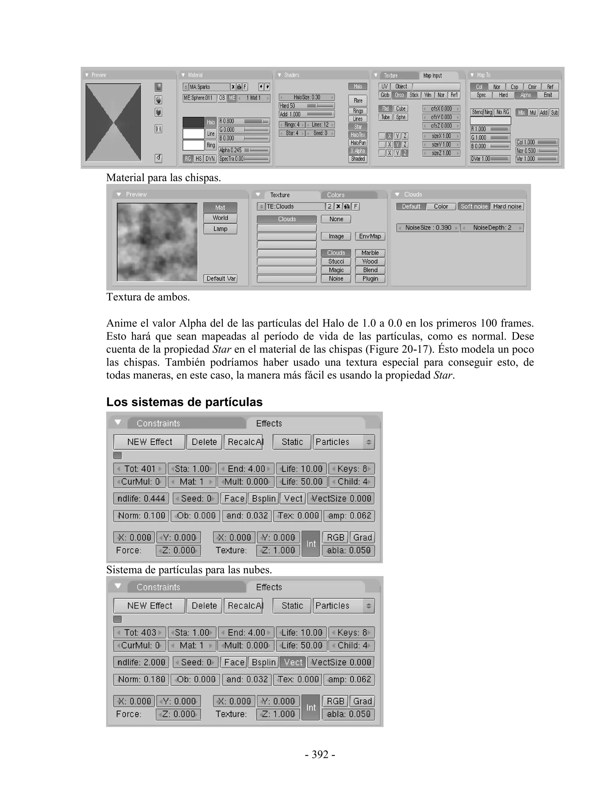Material para las chispas.




Textura de ambos.

Anime el valor Alpha del de las partículas del Halo de 1.0 a 0.0 en los primeros 100 frames.
Esto hará que sean mapeadas al período de vida de las partículas, como es normal. Dese
cuenta de la propiedad Star en el material de las chispas (Figure 20-17). Ésto modela un poco
las chispas. También podríamos haber usado una textura especial para conseguir esto, de
todas maneras, en este caso, la manera más fácil es usando la propiedad Star.

Los sistemas de partículas




Sistema de partículas para las nubes.




                                           - 392 -
 