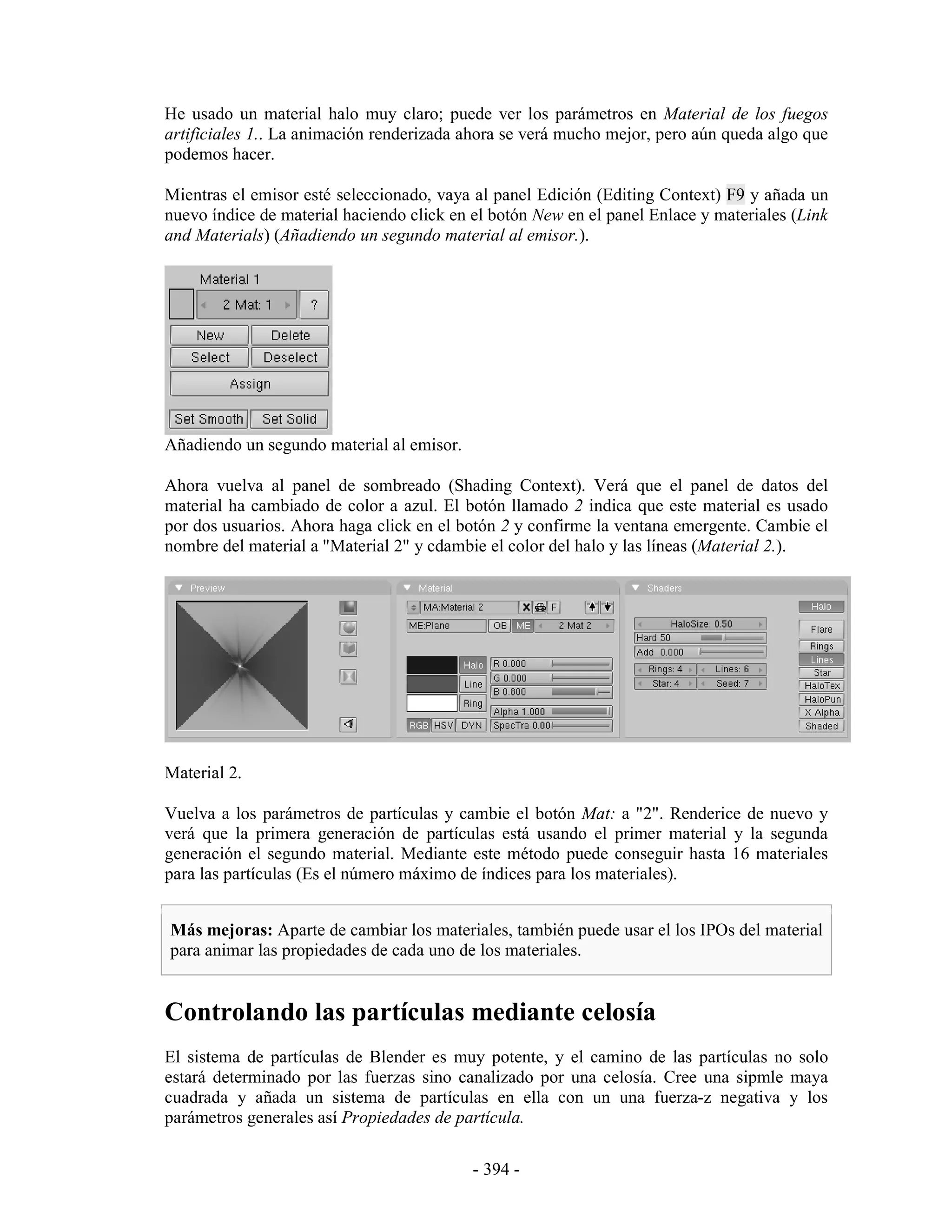 He usado un material halo muy claro; puede ver los parámetros en Material de los fuegos
artificiales 1.. La animación renderizada ahora se verá mucho mejor, pero aún queda algo que
podemos hacer.

Mientras el emisor esté seleccionado, vaya al panel Edición (Editing Context) F9 y añada un
nuevo índice de material haciendo click en el botón New en el panel Enlace y materiales (Link
and Materials) (Añadiendo un segundo material al emisor.).




Añadiendo un segundo material al emisor.

Ahora vuelva al panel de sombreado (Shading Context). Verá que el panel de datos del
material ha cambiado de color a azul. El botón llamado 2 indica que este material es usado
por dos usuarios. Ahora haga click en el botón 2 y confirme la ventana emergente. Cambie el
nombre del material a "Material 2" y cdambie el color del halo y las líneas (Material 2.).




Material 2.

Vuelva a los parámetros de partículas y cambie el botón Mat: a "2". Renderice de nuevo y
verá que la primera generación de partículas está usando el primer material y la segunda
generación el segundo material. Mediante este método puede conseguir hasta 16 materiales
para las partículas (Es el número máximo de índices para los materiales).


Más mejoras: Aparte de cambiar los materiales, también puede usar el los IPOs del material
para animar las propiedades de cada uno de los materiales.


Controlando las partículas mediante celosía
El sistema de partículas de Blender es muy potente, y el camino de las partículas no solo
estará determinado por las fuerzas sino canalizado por una celosía. Cree una sipmle maya
cuadrada y añada un sistema de partículas en ella con un una fuerza-z negativa y los
parámetros generales así Propiedades de partícula.

                                           - 394 -
 