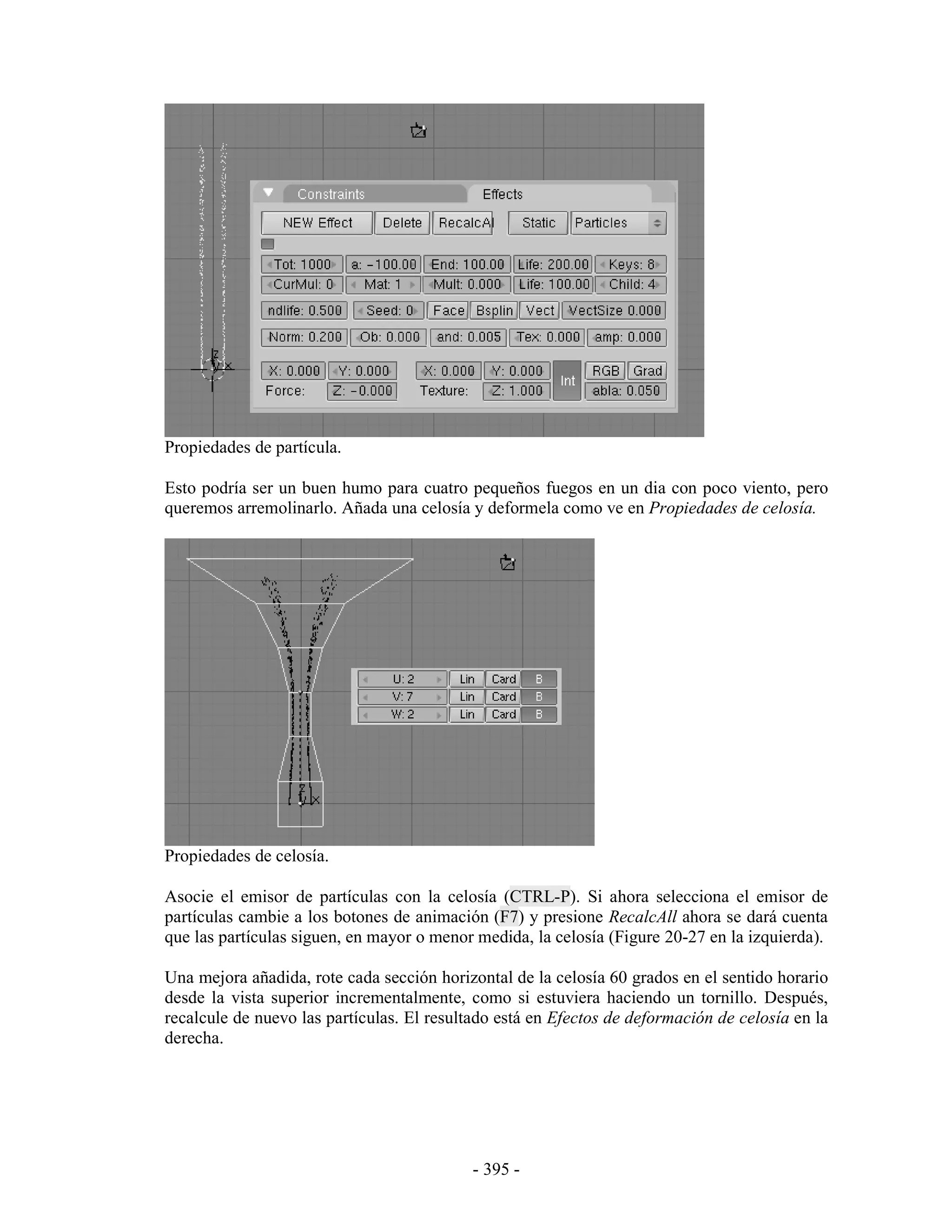 Propiedades de partícula.

Esto podría ser un buen humo para cuatro pequeños fuegos en un dia con poco viento, pero
queremos arremolinarlo. Añada una celosía y deformela como ve en Propiedades de celosía.




Propiedades de celosía.

Asocie el emisor de partículas con la celosía (CTRL-P). Si ahora selecciona el emisor de
partículas cambie a los botones de animación (F7) y presione RecalcAll ahora se dará cuenta
que las partículas siguen, en mayor o menor medida, la celosía (Figure 20-27 en la izquierda).

Una mejora añadida, rote cada sección horizontal de la celosía 60 grados en el sentido horario
desde la vista superior incrementalmente, como si estuviera haciendo un tornillo. Después,
recalcule de nuevo las partículas. El resultado está en Efectos de deformación de celosía en la
derecha.




                                            - 395 -
 
