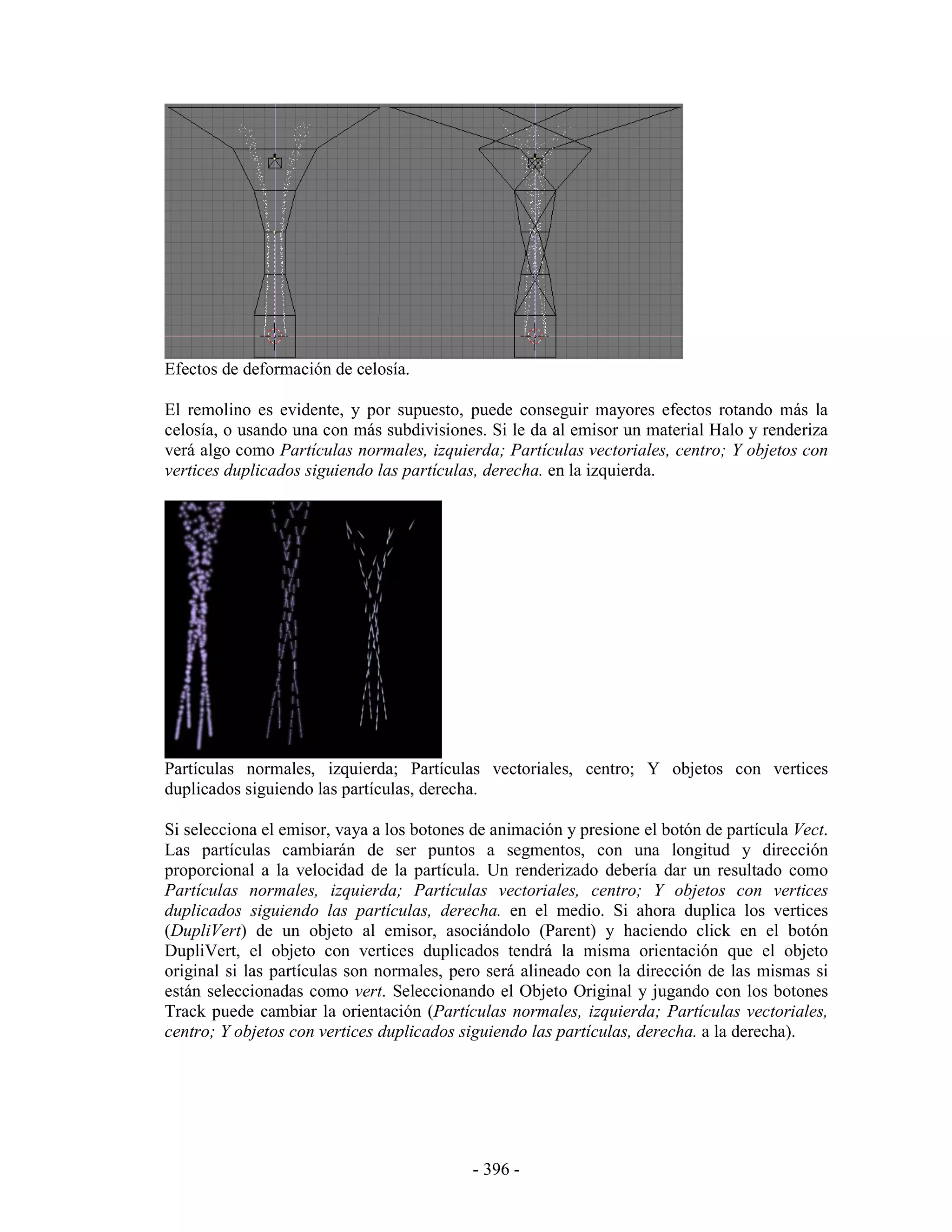 Efectos de deformación de celosía.

El remolino es evidente, y por supuesto, puede conseguir mayores efectos rotando más la
celosía, o usando una con más subdivisiones. Si le da al emisor un material Halo y renderiza
verá algo como Partículas normales, izquierda; Partículas vectoriales, centro; Y objetos con
vertices duplicados siguiendo las partículas, derecha. en la izquierda.




Partículas normales, izquierda; Partículas vectoriales, centro; Y objetos con vertices
duplicados siguiendo las partículas, derecha.

Si selecciona el emisor, vaya a los botones de animación y presione el botón de partícula Vect.
Las partículas cambiarán de ser puntos a segmentos, con una longitud y dirección
proporcional a la velocidad de la partícula. Un renderizado debería dar un resultado como
Partículas normales, izquierda; Partículas vectoriales, centro; Y objetos con vertices
duplicados siguiendo las partículas, derecha. en el medio. Si ahora duplica los vertices
(DupliVert) de un objeto al emisor, asociándolo (Parent) y haciendo click en el botón
DupliVert, el objeto con vertices duplicados tendrá la misma orientación que el objeto
original si las partículas son normales, pero será alineado con la dirección de las mismas si
están seleccionadas como vert. Seleccionando el Objeto Original y jugando con los botones
Track puede cambiar la orientación (Partículas normales, izquierda; Partículas vectoriales,
centro; Y objetos con vertices duplicados siguiendo las partículas, derecha. a la derecha).




                                            - 396 -
 