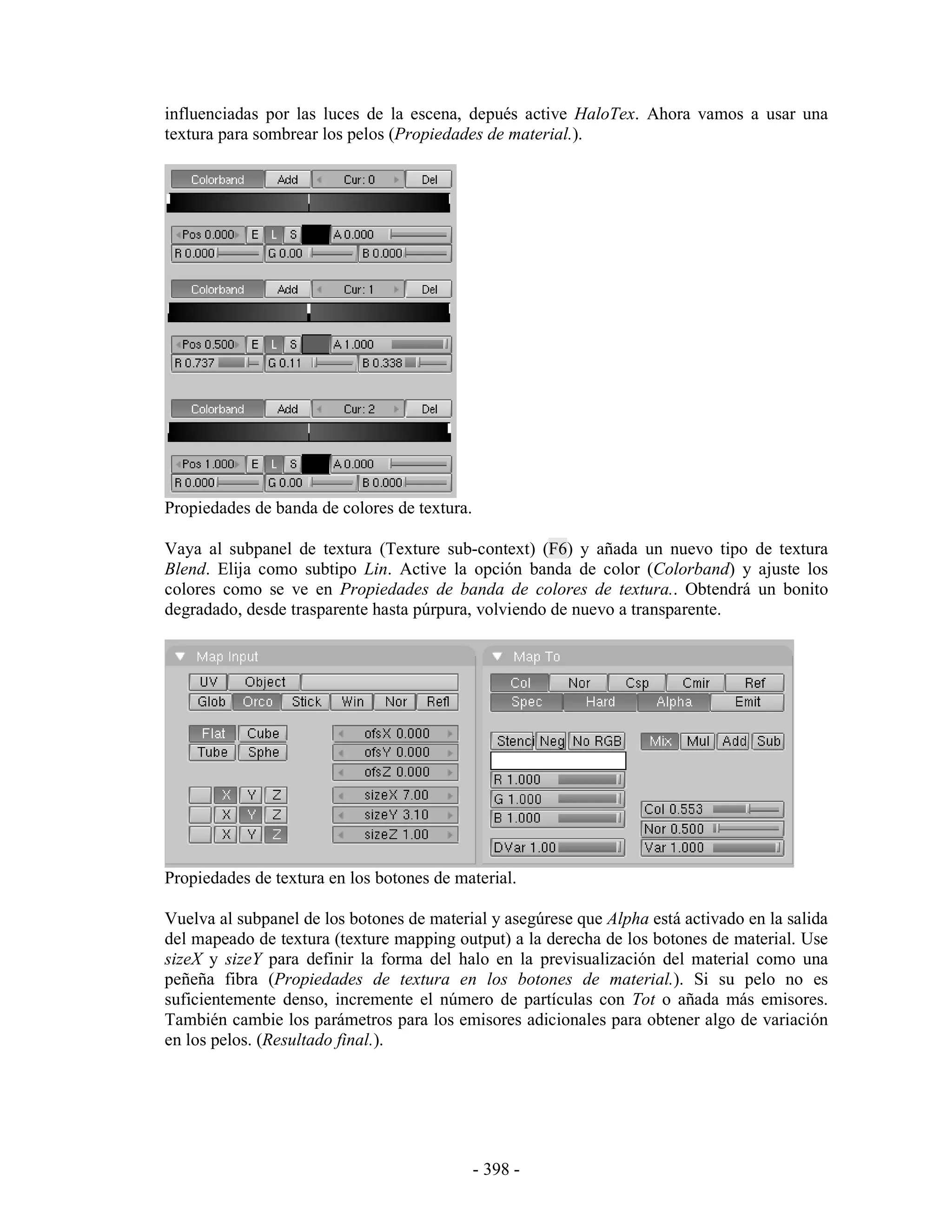 influenciadas por las luces de la escena, depués active HaloTex. Ahora vamos a usar una
textura para sombrear los pelos (Propiedades de material.).




Propiedades de banda de colores de textura.

Vaya al subpanel de textura (Texture sub-context) (F6) y añada un nuevo tipo de textura
Blend. Elija como subtipo Lin. Active la opción banda de color (Colorband) y ajuste los
colores como se ve en Propiedades de banda de colores de textura.. Obtendrá un bonito
degradado, desde trasparente hasta púrpura, volviendo de nuevo a transparente.




Propiedades de textura en los botones de material.

Vuelva al subpanel de los botones de material y asegúrese que Alpha está activado en la salida
del mapeado de textura (texture mapping output) a la derecha de los botones de material. Use
sizeX y sizeY para definir la forma del halo en la previsualización del material como una
peñeña fibra (Propiedades de textura en los botones de material.). Si su pelo no es
suficientemente denso, incremente el número de partículas con Tot o añada más emisores.
También cambie los parámetros para los emisores adicionales para obtener algo de variación
en los pelos. (Resultado final.).




                                              - 398 -
 