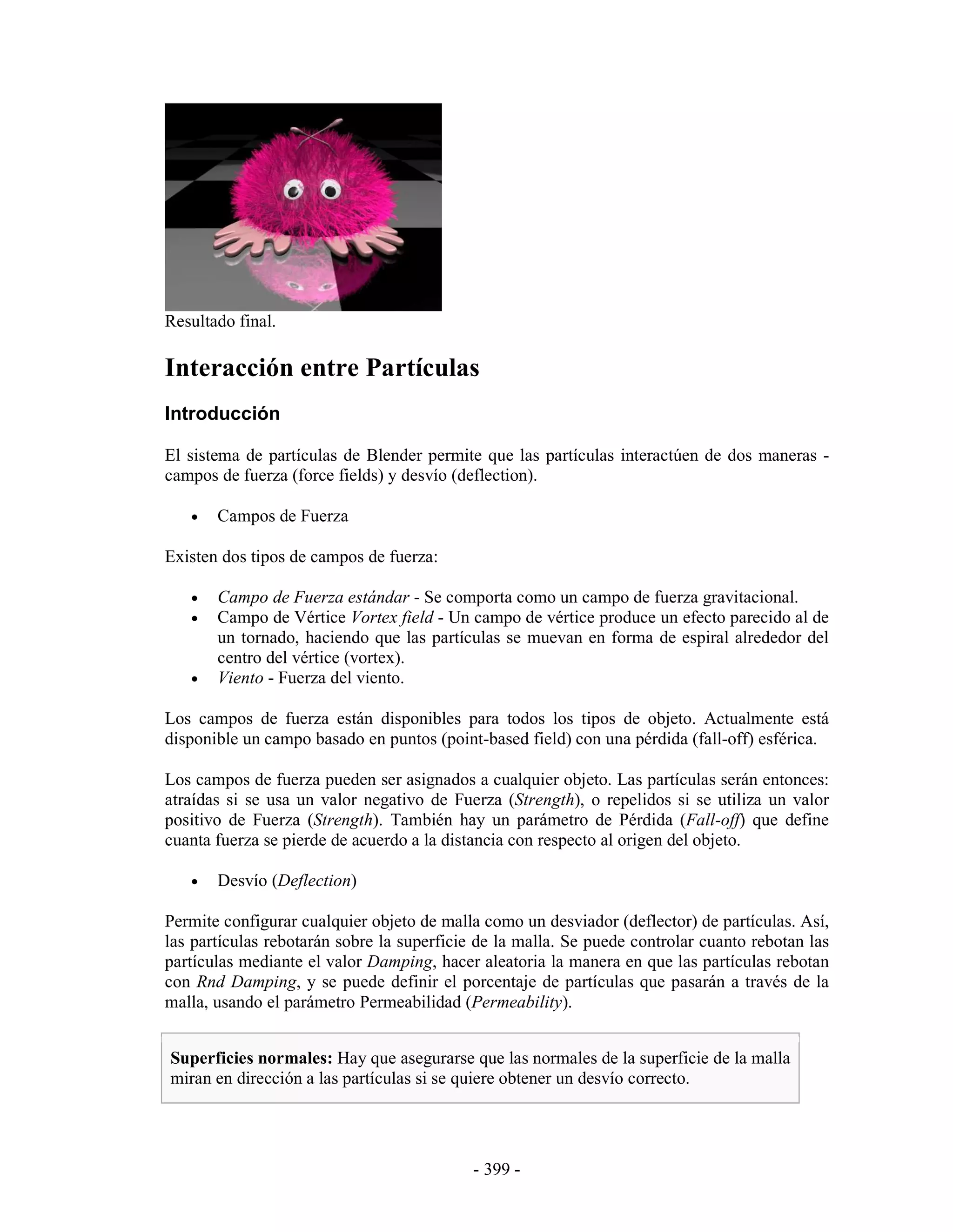 Resultado final.

Interacción entre Partículas
Introducción

El sistema de partículas de Blender permite que las partículas interactúen de dos maneras -
campos de fuerza (force fields) y desvío (deflection).

   •   Campos de Fuerza

Existen dos tipos de campos de fuerza:

   •   Campo de Fuerza estándar - Se comporta como un campo de fuerza gravitacional.
   •   Campo de Vértice Vortex field - Un campo de vértice produce un efecto parecido al de
       un tornado, haciendo que las partículas se muevan en forma de espiral alrededor del
       centro del vértice (vortex).
   •   Viento - Fuerza del viento.

Los campos de fuerza están disponibles para todos los tipos de objeto. Actualmente está
disponible un campo basado en puntos (point-based field) con una pérdida (fall-off) esférica.

Los campos de fuerza pueden ser asignados a cualquier objeto. Las partículas serán entonces:
atraídas si se usa un valor negativo de Fuerza (Strength), o repelidos si se utiliza un valor
positivo de Fuerza (Strength). También hay un parámetro de Pérdida (Fall-off) que define
cuanta fuerza se pierde de acuerdo a la distancia con respecto al origen del objeto.

   •   Desvío (Deflection)

Permite configurar cualquier objeto de malla como un desviador (deflector) de partículas. Así,
las partículas rebotarán sobre la superficie de la malla. Se puede controlar cuanto rebotan las
partículas mediante el valor Damping, hacer aleatoria la manera en que las partículas rebotan
con Rnd Damping, y se puede definir el porcentaje de partículas que pasarán a través de la
malla, usando el parámetro Permeabilidad (Permeability).


Superficies normales: Hay que asegurarse que las normales de la superficie de la malla
miran en dirección a las partículas si se quiere obtener un desvío correcto.




                                            - 399 -
 
