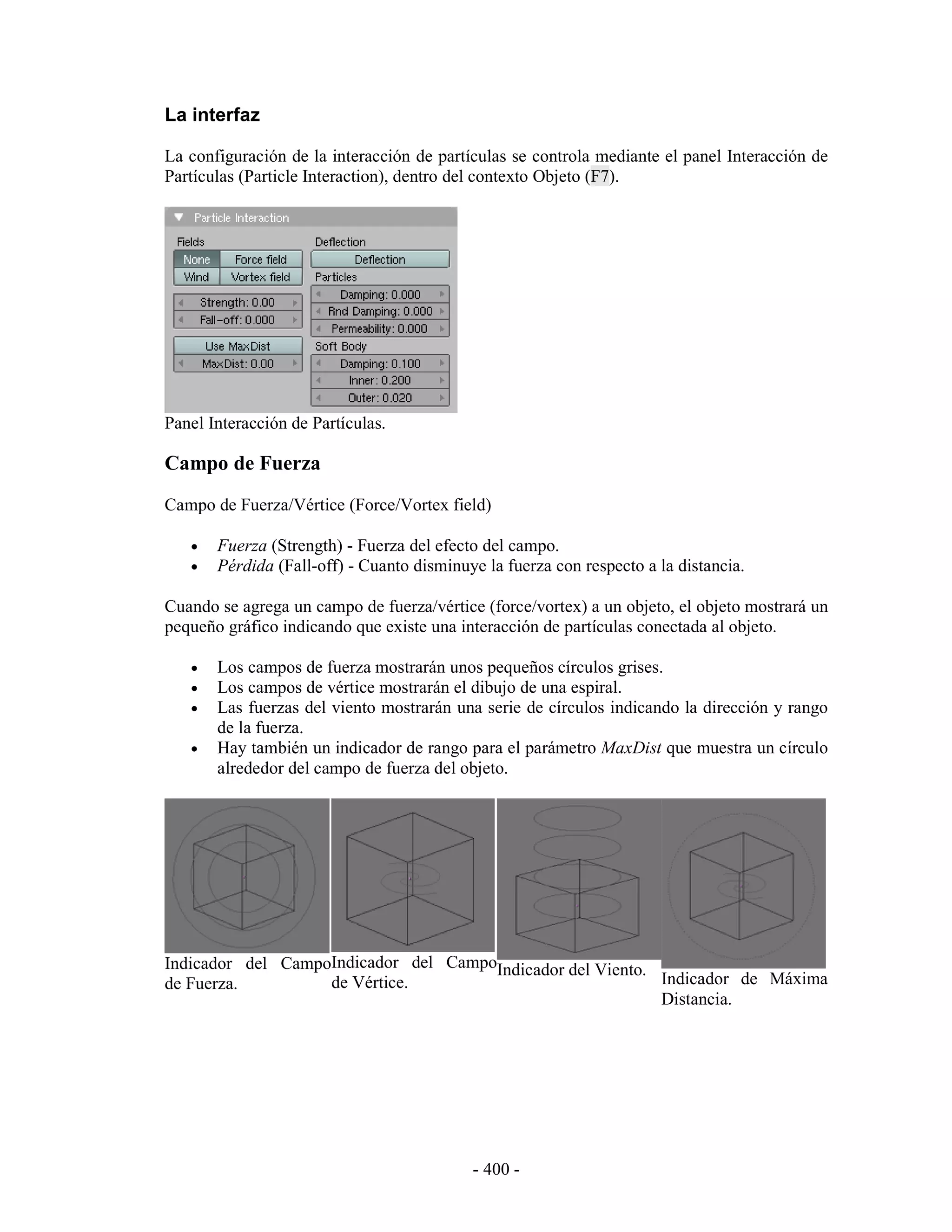 La interfaz

La configuración de la interacción de partículas se controla mediante el panel Interacción de
Partículas (Particle Interaction), dentro del contexto Objeto (F7).




Panel Interacción de Partículas.

Campo de Fuerza
Campo de Fuerza/Vértice (Force/Vortex field)

   •   Fuerza (Strength) - Fuerza del efecto del campo.
   •   Pérdida (Fall-off) - Cuanto disminuye la fuerza con respecto a la distancia.

Cuando se agrega un campo de fuerza/vértice (force/vortex) a un objeto, el objeto mostrará un
pequeño gráfico indicando que existe una interacción de partículas conectada al objeto.

   •   Los campos de fuerza mostrarán unos pequeños círculos grises.
   •   Los campos de vértice mostrarán el dibujo de una espiral.
   •   Las fuerzas del viento mostrarán una serie de círculos indicando la dirección y rango
       de la fuerza.
   •   Hay también un indicador de rango para el parámetro MaxDist que muestra un círculo
       alrededor del campo de fuerza del objeto.




Indicador del CampoIndicador del CampoIndicador del Viento.
de Fuerza.         de Vértice.                              Indicador de Máxima
                                                            Distancia.




                                           - 400 -
 
