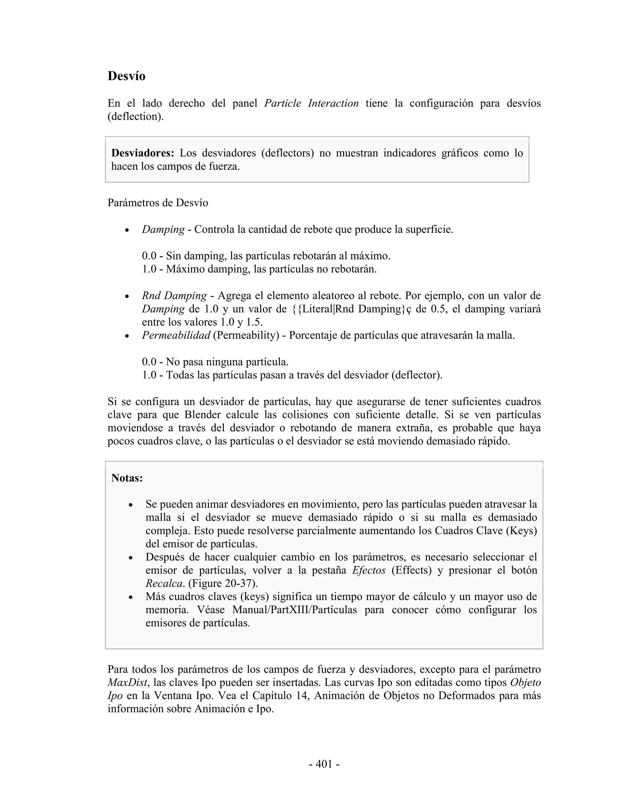 Desvío
En el lado derecho del panel Particle Interaction tiene la configuración para desvíos
(deflection).


Desviadores: Los desviadores (deflectors) no muestran indicadores gráficos como lo
hacen los campos de fuerza.


Parámetros de Desvío

   •    Damping - Controla la cantidad de rebote que produce la superficie.

        0.0 - Sin damping, las partículas rebotarán al máximo.
        1.0 - Máximo damping, las partículas no rebotarán.

   •    Rnd Damping - Agrega el elemento aleatoreo al rebote. Por ejemplo, con un valor de
        Damping de 1.0 y un valor de {{Literal|Rnd Damping}ç de 0.5, el damping variará
        entre los valores 1.0 y 1.5.
   •    Permeabilidad (Permeability) - Porcentaje de partículas que atravesarán la malla.

        0.0 - No pasa ninguna partícula.
        1.0 - Todas las partículas pasan a través del desviador (deflector).

Si se configura un desviador de partículas, hay que asegurarse de tener suficientes cuadros
clave para que Blender calcule las colisiones con suficiente detalle. Si se ven partículas
moviendose a través del desviador o rebotando de manera extraña, es probable que haya
pocos cuadros clave, o las partículas o el desviador se está moviendo demasiado rápido.


Notas:

    •    Se pueden animar desviadores en movimiento, pero las partículas pueden atravesar la
         malla si el desviador se mueve demasiado rápido o si su malla es demasiado
         compleja. Esto puede resolverse parcialmente aumentando los Cuadros Clave (Keys)
         del emisor de partículas.
    •    Después de hacer cualquier cambio en los parámetros, es necesario seleccionar el
         emisor de partículas, volver a la pestaña Efectos (Effects) y presionar el botón
         Recalca. (Figure 20-37).
    •    Más cuadros claves (keys) significa un tiempo mayor de cálculo y un mayor uso de
         memoria. Véase Manual/PartXIII/Partículas para conocer cómo configurar los
         emisores de partículas.



Para todos los parámetros de los campos de fuerza y desviadores, excepto para el parámetro
MaxDist, las claves Ipo pueden ser insertadas. Las curvas Ipo son editadas como tipos Objeto
Ipo en la Ventana Ipo. Vea el Capítulo 14, Animación de Objetos no Deformados para más
información sobre Animación e Ipo.



                                             - 401 -
 