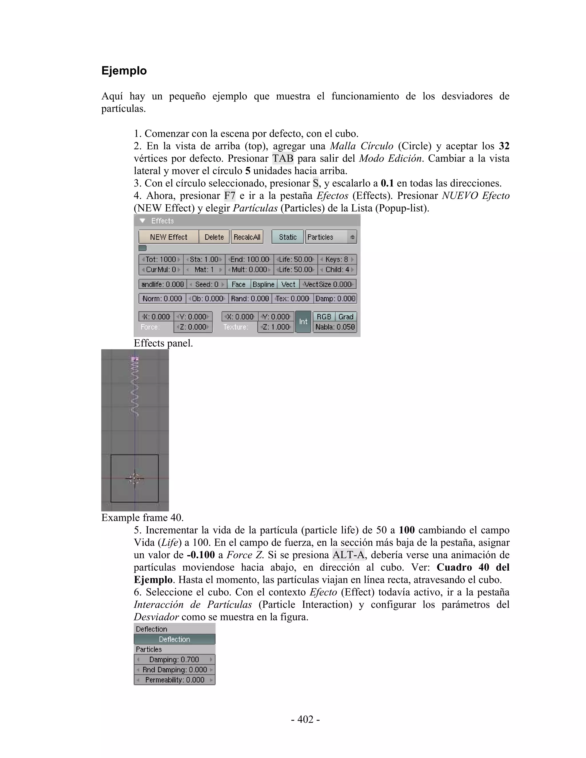 Ejemplo

Aquí hay un pequeño ejemplo que muestra el funcionamiento de los desviadores de
partículas.

       1. Comenzar con la escena por defecto, con el cubo.
       2. En la vista de arriba (top), agregar una Malla Círculo (Circle) y aceptar los 32
       vértices por defecto. Presionar TAB para salir del Modo Edición. Cambiar a la vista
       lateral y mover el círculo 5 unidades hacia arriba.
       3. Con el círculo seleccionado, presionar S, y escalarlo a 0.1 en todas las direcciones.
       4. Ahora, presionar F7 e ir a la pestaña Efectos (Effects). Presionar NUEVO Efecto
       (NEW Effect) y elegir Partículas (Particles) de la Lista (Popup-list).




       Effects panel.




Example frame 40.
      5. Incrementar la vida de la partícula (particle life) de 50 a 100 cambiando el campo
      Vida (Life) a 100. En el campo de fuerza, en la sección más baja de la pestaña, asignar
      un valor de -0.100 a Force Z. Si se presiona ALT-A, debería verse una animación de
      partículas moviendose hacia abajo, en dirección al cubo. Ver: Cuadro 40 del
      Ejemplo. Hasta el momento, las partículas viajan en línea recta, atravesando el cubo.
      6. Seleccione el cubo. Con el contexto Efecto (Effect) todavía activo, ir a la pestaña
      Interacción de Partículas (Particle Interaction) y configurar los parámetros del
      Desviador como se muestra en la figura.




                                           - 402 -
 