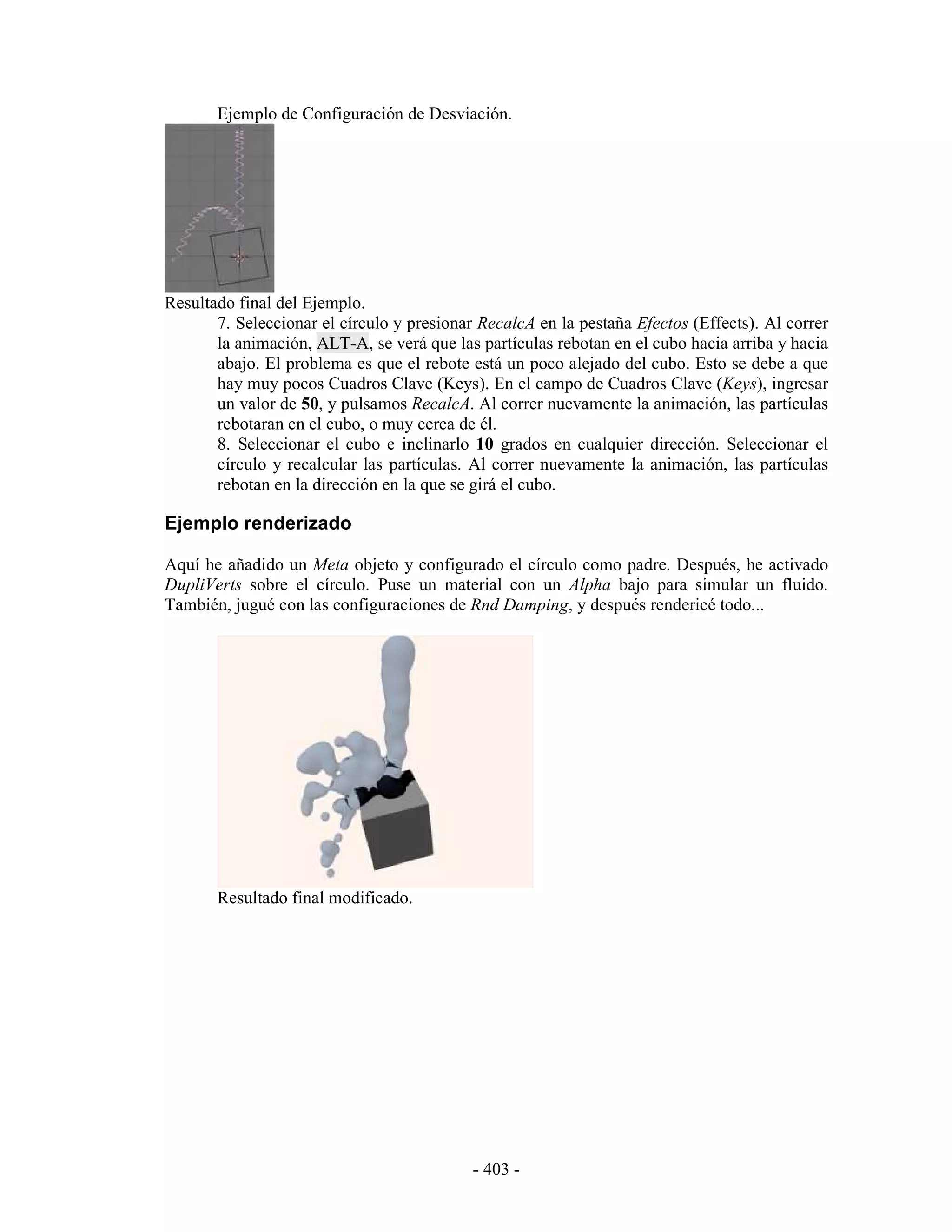 Ejemplo de Configuración de Desviación.




Resultado final del Ejemplo.
       7. Seleccionar el círculo y presionar RecalcA en la pestaña Efectos (Effects). Al correr
       la animación, ALT-A, se verá que las partículas rebotan en el cubo hacia arriba y hacia
       abajo. El problema es que el rebote está un poco alejado del cubo. Esto se debe a que
       hay muy pocos Cuadros Clave (Keys). En el campo de Cuadros Clave (Keys), ingresar
       un valor de 50, y pulsamos RecalcA. Al correr nuevamente la animación, las partículas
       rebotaran en el cubo, o muy cerca de él.
       8. Seleccionar el cubo e inclinarlo 10 grados en cualquier dirección. Seleccionar el
       círculo y recalcular las partículas. Al correr nuevamente la animación, las partículas
       rebotan en la dirección en la que se girá el cubo.

Ejemplo renderizado

Aquí he añadido un Meta objeto y configurado el círculo como padre. Después, he activado
DupliVerts sobre el círculo. Puse un material con un Alpha bajo para simular un fluido.
También, jugué con las configuraciones de Rnd Damping, y después rendericé todo...




       Resultado final modificado.




                                            - 403 -
 