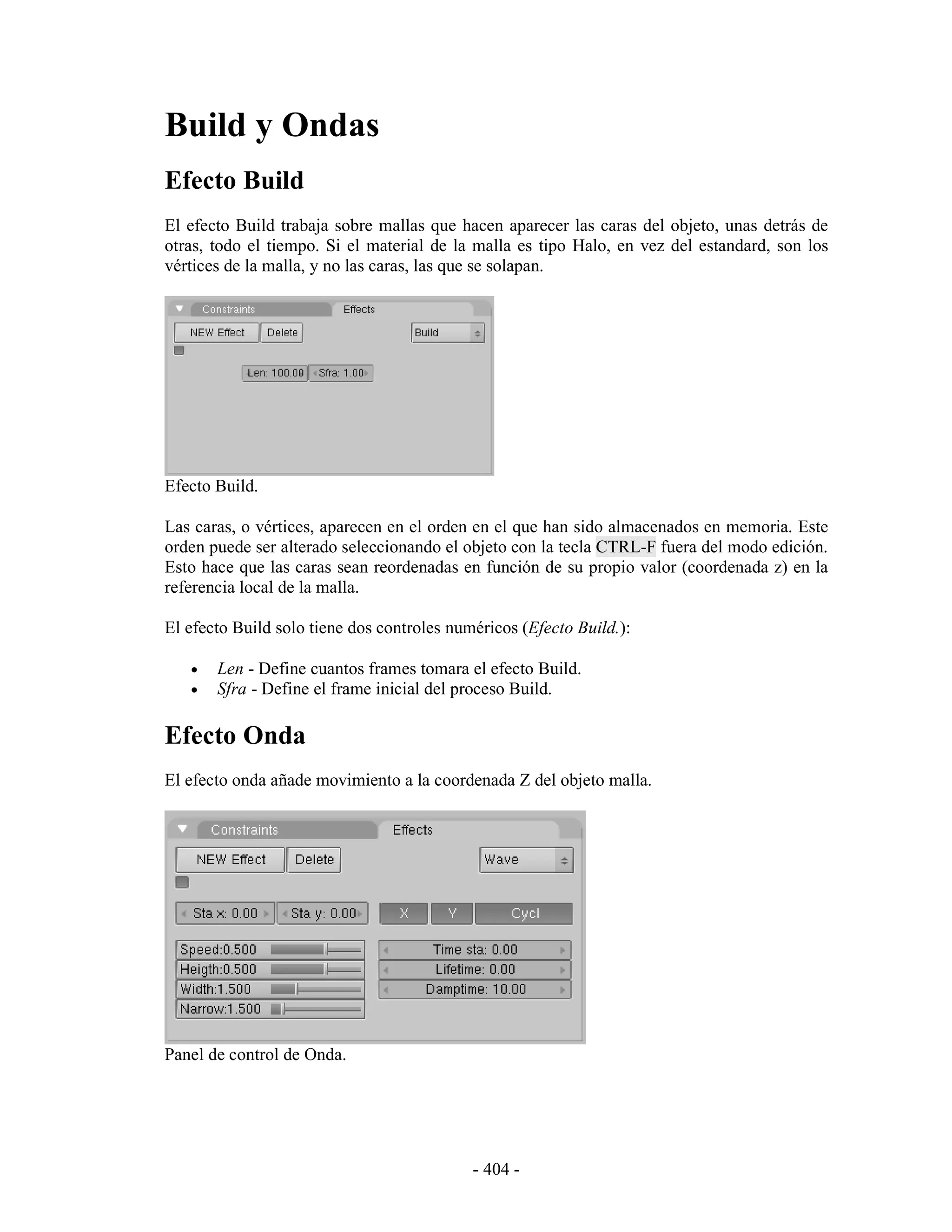 Build y Ondas
Efecto Build
El efecto Build trabaja sobre mallas que hacen aparecer las caras del objeto, unas detrás de
otras, todo el tiempo. Si el material de la malla es tipo Halo, en vez del estandard, son los
vértices de la malla, y no las caras, las que se solapan.




Efecto Build.

Las caras, o vértices, aparecen en el orden en el que han sido almacenados en memoria. Este
orden puede ser alterado seleccionando el objeto con la tecla CTRL-F fuera del modo edición.
Esto hace que las caras sean reordenadas en función de su propio valor (coordenada z) en la
referencia local de la malla.

El efecto Build solo tiene dos controles numéricos (Efecto Build.):

   •   Len - Define cuantos frames tomara el efecto Build.
   •   Sfra - Define el frame inicial del proceso Build.

Efecto Onda
El efecto onda añade movimiento a la coordenada Z del objeto malla.




Panel de control de Onda.




                                            - 404 -
 