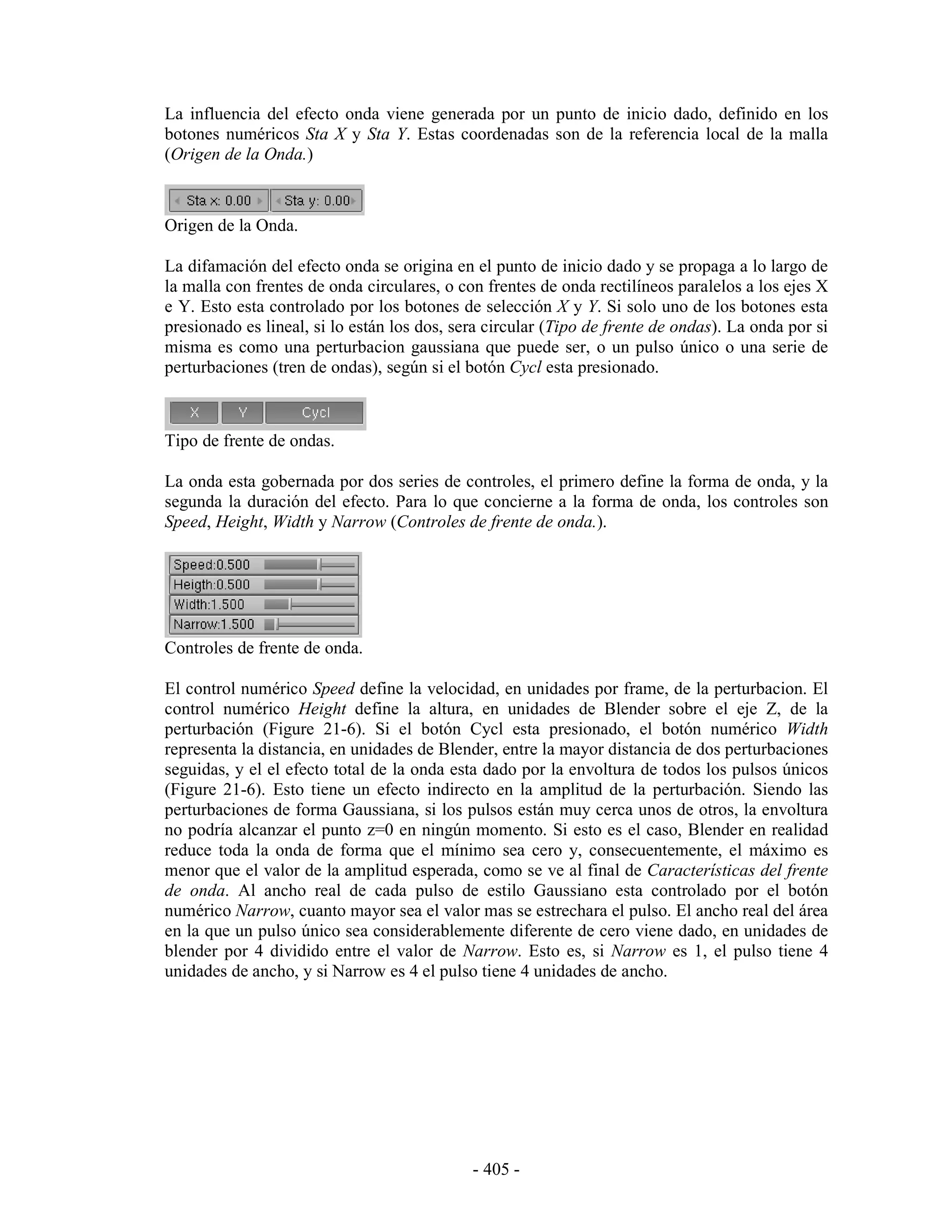 La influencia del efecto onda viene generada por un punto de inicio dado, definido en los
botones numéricos Sta X y Sta Y. Estas coordenadas son de la referencia local de la malla
(Origen de la Onda.)



Origen de la Onda.

La difamación del efecto onda se origina en el punto de inicio dado y se propaga a lo largo de
la malla con frentes de onda circulares, o con frentes de onda rectilíneos paralelos a los ejes X
e Y. Esto esta controlado por los botones de selección X y Y. Si solo uno de los botones esta
presionado es lineal, si lo están los dos, sera circular (Tipo de frente de ondas). La onda por si
misma es como una perturbacion gaussiana que puede ser, o un pulso único o una serie de
perturbaciones (tren de ondas), según si el botón Cycl esta presionado.



Tipo de frente de ondas.

La onda esta gobernada por dos series de controles, el primero define la forma de onda, y la
segunda la duración del efecto. Para lo que concierne a la forma de onda, los controles son
Speed, Height, Width y Narrow (Controles de frente de onda.).




Controles de frente de onda.

El control numérico Speed define la velocidad, en unidades por frame, de la perturbacion. El
control numérico Height define la altura, en unidades de Blender sobre el eje Z, de la
perturbación (Figure 21-6). Si el botón Cycl esta presionado, el botón numérico Width
representa la distancia, en unidades de Blender, entre la mayor distancia de dos perturbaciones
seguidas, y el el efecto total de la onda esta dado por la envoltura de todos los pulsos únicos
(Figure 21-6). Esto tiene un efecto indirecto en la amplitud de la perturbación. Siendo las
perturbaciones de forma Gaussiana, si los pulsos están muy cerca unos de otros, la envoltura
no podría alcanzar el punto z=0 en ningún momento. Si esto es el caso, Blender en realidad
reduce toda la onda de forma que el mínimo sea cero y, consecuentemente, el máximo es
menor que el valor de la amplitud esperada, como se ve al final de Características del frente
de onda. Al ancho real de cada pulso de estilo Gaussiano esta controlado por el botón
numérico Narrow, cuanto mayor sea el valor mas se estrechara el pulso. El ancho real del área
en la que un pulso único sea considerablemente diferente de cero viene dado, en unidades de
blender por 4 dividido entre el valor de Narrow. Esto es, si Narrow es 1, el pulso tiene 4
unidades de ancho, y si Narrow es 4 el pulso tiene 4 unidades de ancho.




                                             - 405 -
 