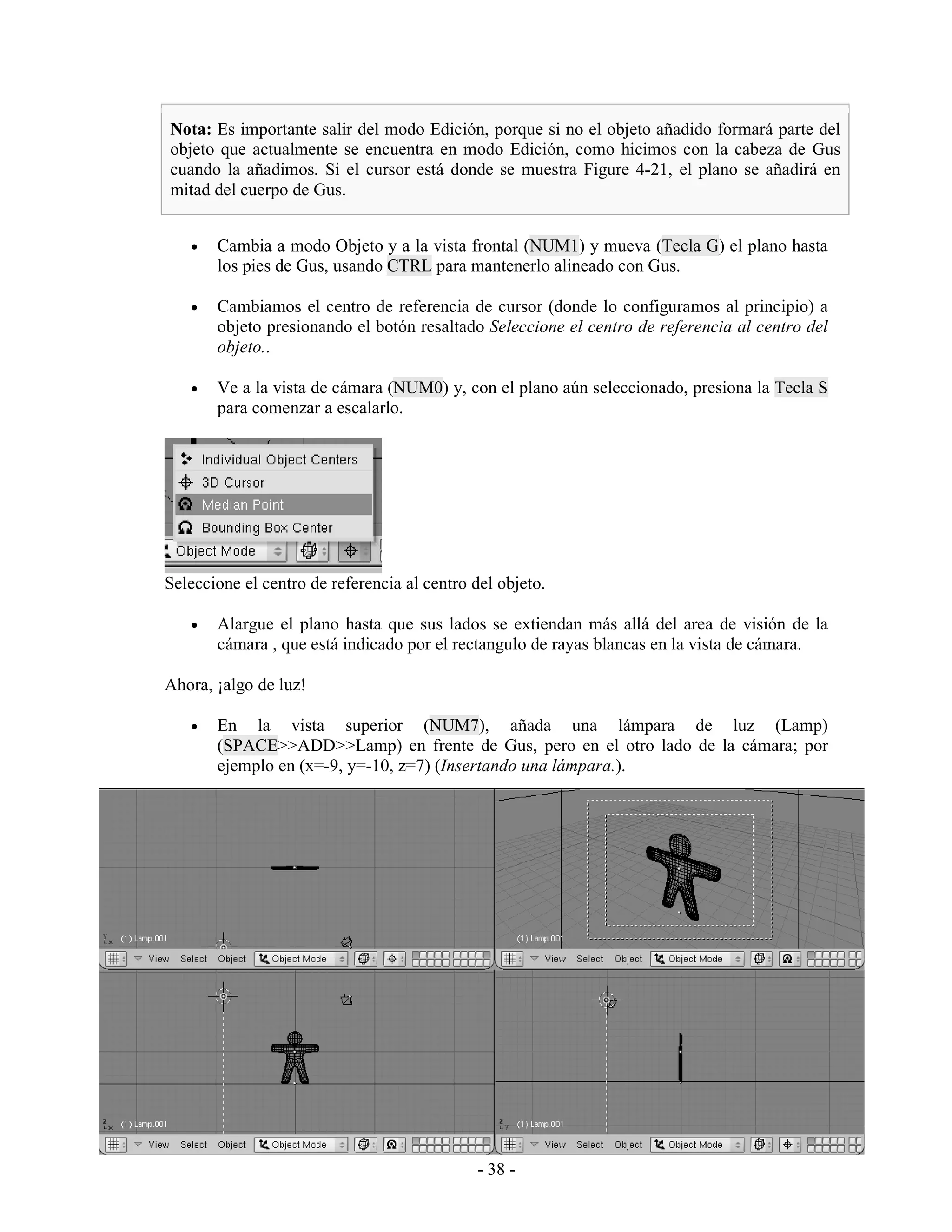 Nota: Es importante salir del modo Edición, porque si no el objeto añadido formará parte del
objeto que actualmente se encuentra en modo Edición, como hicimos con la cabeza de Gus
cuando la añadimos. Si el cursor está donde se muestra Figure 4-21, el plano se añadirá en
mitad del cuerpo de Gus.


   •   Cambia a modo Objeto y a la vista frontal (NUM1) y mueva (Tecla G) el plano hasta
       los pies de Gus, usando CTRL para mantenerlo alineado con Gus.

   •   Cambiamos el centro de referencia de cursor (donde lo configuramos al principio) a
       objeto presionando el botón resaltado Seleccione el centro de referencia al centro del
       objeto..

   •   Ve a la vista de cámara (NUM0) y, con el plano aún seleccionado, presiona la Tecla S
       para comenzar a escalarlo.




Seleccione el centro de referencia al centro del objeto.

   •   Alargue el plano hasta que sus lados se extiendan más allá del area de visión de la
       cámara , que está indicado por el rectangulo de rayas blancas en la vista de cámara.

Ahora, ¡algo de luz!

   •   En la vista superior (NUM7), añada una lámpara de luz (Lamp)
       (SPACE>>ADD>>Lamp) en frente de Gus, pero en el otro lado de la cámara; por
       ejemplo en (x=-9, y=-10, z=7) (Insertando una lámpara.).




                                             - 38 -
 