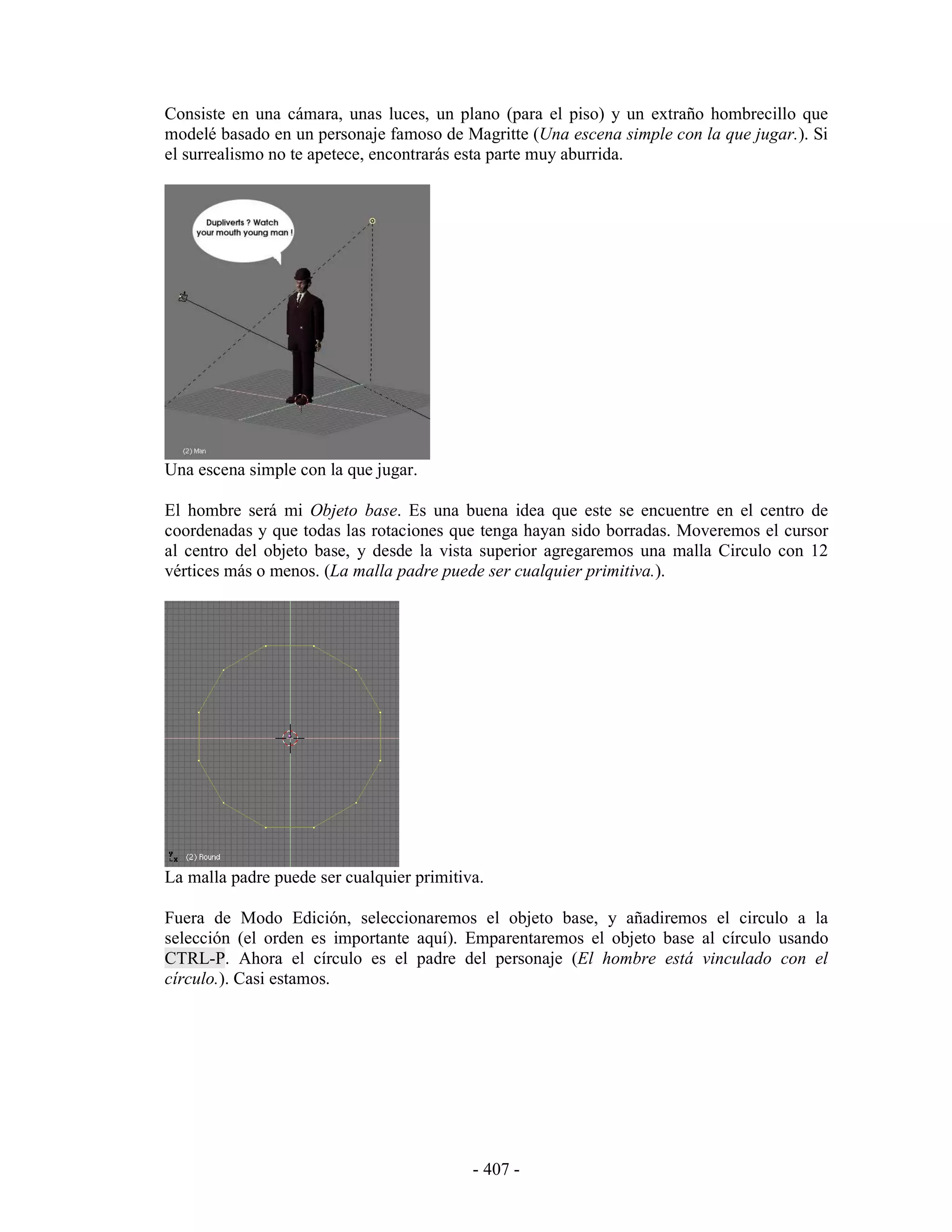 Consiste en una cámara, unas luces, un plano (para el piso) y un extraño hombrecillo que
modelé basado en un personaje famoso de Magritte (Una escena simple con la que jugar.). Si
el surrealismo no te apetece, encontrarás esta parte muy aburrida.




Una escena simple con la que jugar.

El hombre será mi Objeto base. Es una buena idea que este se encuentre en el centro de
coordenadas y que todas las rotaciones que tenga hayan sido borradas. Moveremos el cursor
al centro del objeto base, y desde la vista superior agregaremos una malla Circulo con 12
vértices más o menos. (La malla padre puede ser cualquier primitiva.).




La malla padre puede ser cualquier primitiva.

Fuera de Modo Edición, seleccionaremos el objeto base, y añadiremos el circulo a la
selección (el orden es importante aquí). Emparentaremos el objeto base al círculo usando
CTRL-P. Ahora el círculo es el padre del personaje (El hombre está vinculado con el
círculo.). Casi estamos.




                                           - 407 -
 