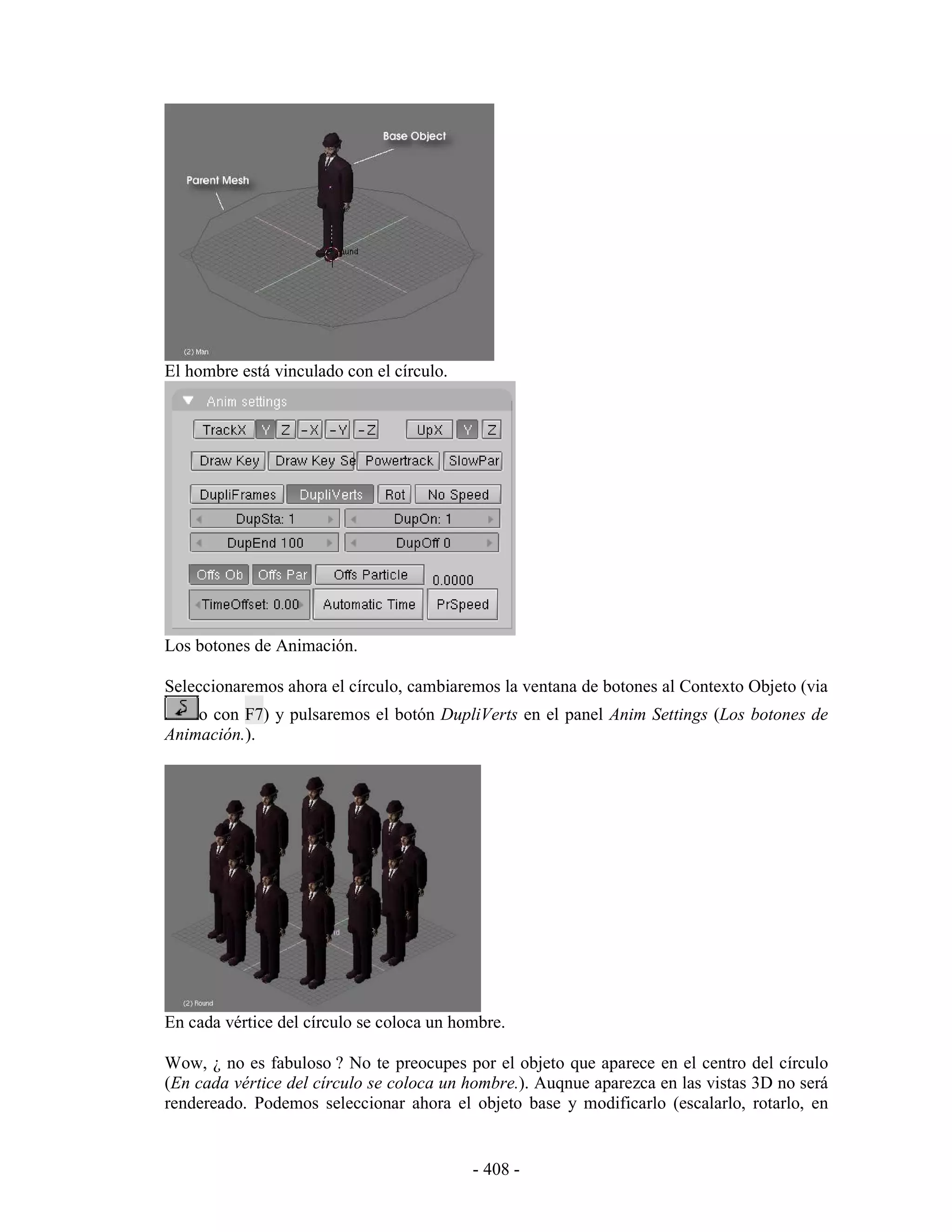 El hombre está vinculado con el círculo.




Los botones de Animación.

Seleccionaremos ahora el círculo, cambiaremos la ventana de botones al Contexto Objeto (via
    o con F7) y pulsaremos el botón DupliVerts en el panel Anim Settings (Los botones de
Animación.).




En cada vértice del círculo se coloca un hombre.

Wow, ¿ no es fabuloso ? No te preocupes por el objeto que aparece en el centro del círculo
(En cada vértice del círculo se coloca un hombre.). Auqnue aparezca en las vistas 3D no será
rendereado. Podemos seleccionar ahora el objeto base y modificarlo (escalarlo, rotarlo, en


                                           - 408 -
 