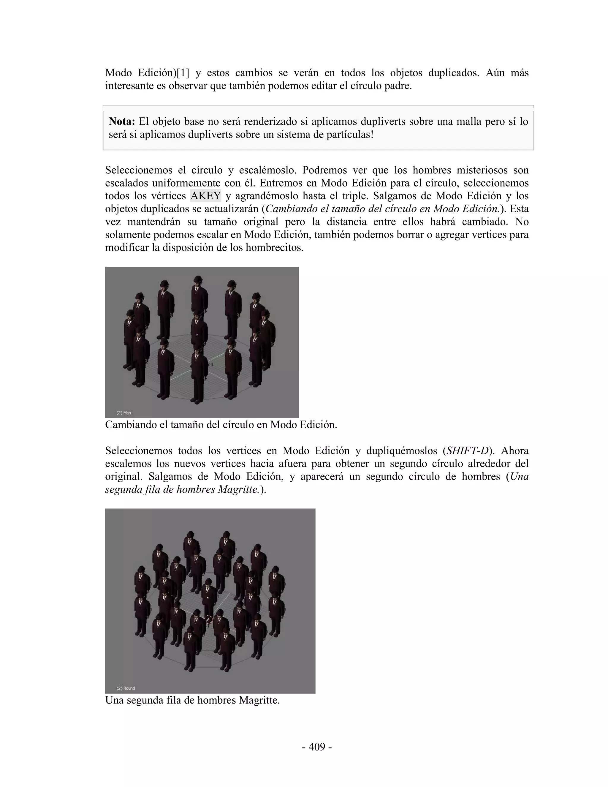 Modo Edición)[1] y estos cambios se verán en todos los objetos duplicados. Aún más
interesante es observar que también podemos editar el círculo padre.


Nota: El objeto base no será renderizado si aplicamos dupliverts sobre una malla pero sí lo
será si aplicamos dupliverts sobre un sistema de partículas!


Seleccionemos el círculo y escalémoslo. Podremos ver que los hombres misteriosos son
escalados uniformemente con él. Entremos en Modo Edición para el círculo, seleccionemos
todos los vértices AKEY y agrandémoslo hasta el triple. Salgamos de Modo Edición y los
objetos duplicados se actualizarán (Cambiando el tamaño del círculo en Modo Edición.). Esta
vez mantendrán su tamaño original pero la distancia entre ellos habrá cambiado. No
solamente podemos escalar en Modo Edición, también podemos borrar o agregar vertices para
modificar la disposición de los hombrecitos.




Cambiando el tamaño del círculo en Modo Edición.

Seleccionemos todos los vertices en Modo Edición y dupliquémoslos (SHIFT-D). Ahora
escalemos los nuevos vertices hacia afuera para obtener un segundo círculo alrededor del
original. Salgamos de Modo Edición, y aparecerá un segundo círculo de hombres (Una
segunda fila de hombres Magritte.).




Una segunda fila de hombres Magritte.



                                          - 409 -
 