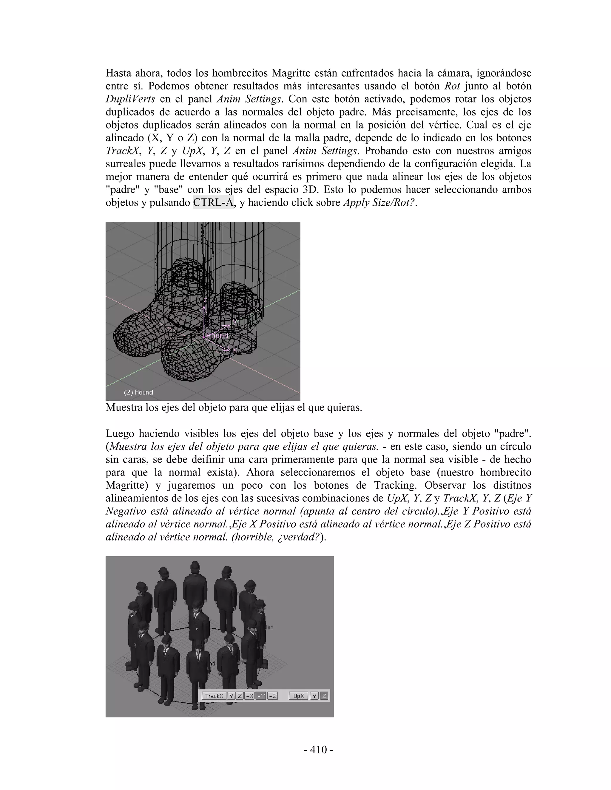 Hasta ahora, todos los hombrecitos Magritte están enfrentados hacia la cámara, ignorándose
entre sí. Podemos obtener resultados más interesantes usando el botón Rot junto al botón
DupliVerts en el panel Anim Settings. Con este botón activado, podemos rotar los objetos
duplicados de acuerdo a las normales del objeto padre. Más precisamente, los ejes de los
objetos duplicados serán alineados con la normal en la posición del vértice. Cual es el eje
alineado (X, Y o Z) con la normal de la malla padre, depende de lo indicado en los botones
TrackX, Y, Z y UpX, Y, Z en el panel Anim Settings. Probando esto con nuestros amigos
surreales puede llevarnos a resultados rarísimos dependiendo de la configuración elegida. La
mejor manera de entender qué ocurrirá es primero que nada alinear los ejes de los objetos
"padre" y "base" con los ejes del espacio 3D. Esto lo podemos hacer seleccionando ambos
objetos y pulsando CTRL-A, y haciendo click sobre Apply Size/Rot?.




Muestra los ejes del objeto para que elijas el que quieras.

Luego haciendo visibles los ejes del objeto base y los ejes y normales del objeto "padre".
(Muestra los ejes del objeto para que elijas el que quieras. - en este caso, siendo un círculo
sin caras, se debe deifinir una cara primeramente para que la normal sea visible - de hecho
para que la normal exista). Ahora seleccionaremos el objeto base (nuestro hombrecito
Magritte) y jugaremos un poco con los botones de Tracking. Observar los distitnos
alineamientos de los ejes con las sucesivas combinaciones de UpX, Y, Z y TrackX, Y, Z (Eje Y
Negativo está alineado al vértice normal (apunta al centro del círculo).,Eje Y Positivo está
alineado al vértice normal.,Eje X Positivo está alineado al vértice normal.,Eje Z Positivo está
alineado al vértice normal. (horrible, ¿verdad?).




                                             - 410 -
 
