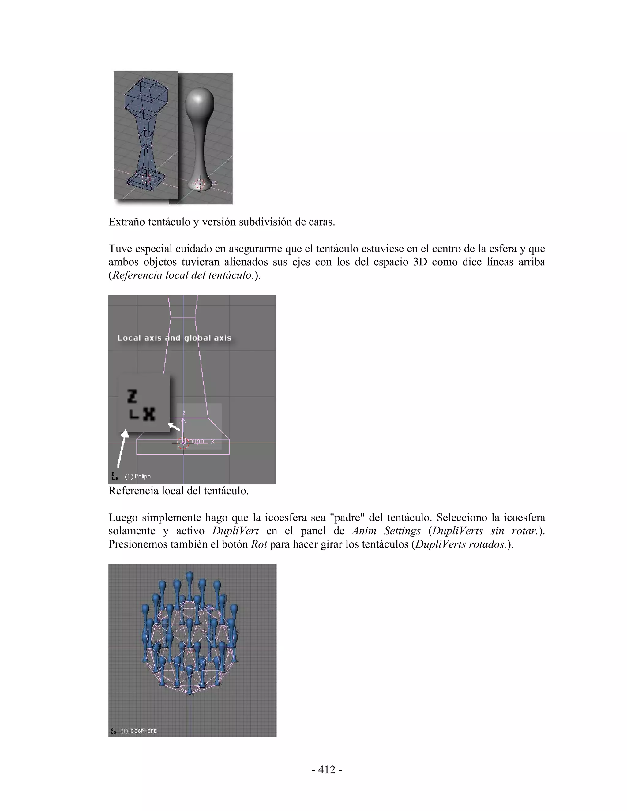 Extraño tentáculo y versión subdivisión de caras.

Tuve especial cuidado en asegurarme que el tentáculo estuviese en el centro de la esfera y que
ambos objetos tuvieran alienados sus ejes con los del espacio 3D como dice líneas arriba
(Referencia local del tentáculo.).




Referencia local del tentáculo.

Luego simplemente hago que la icoesfera sea "padre" del tentáculo. Selecciono la icoesfera
solamente y activo DupliVert en el panel de Anim Settings (DupliVerts sin rotar.).
Presionemos también el botón Rot para hacer girar los tentáculos (DupliVerts rotados.).




                                           - 412 -
 