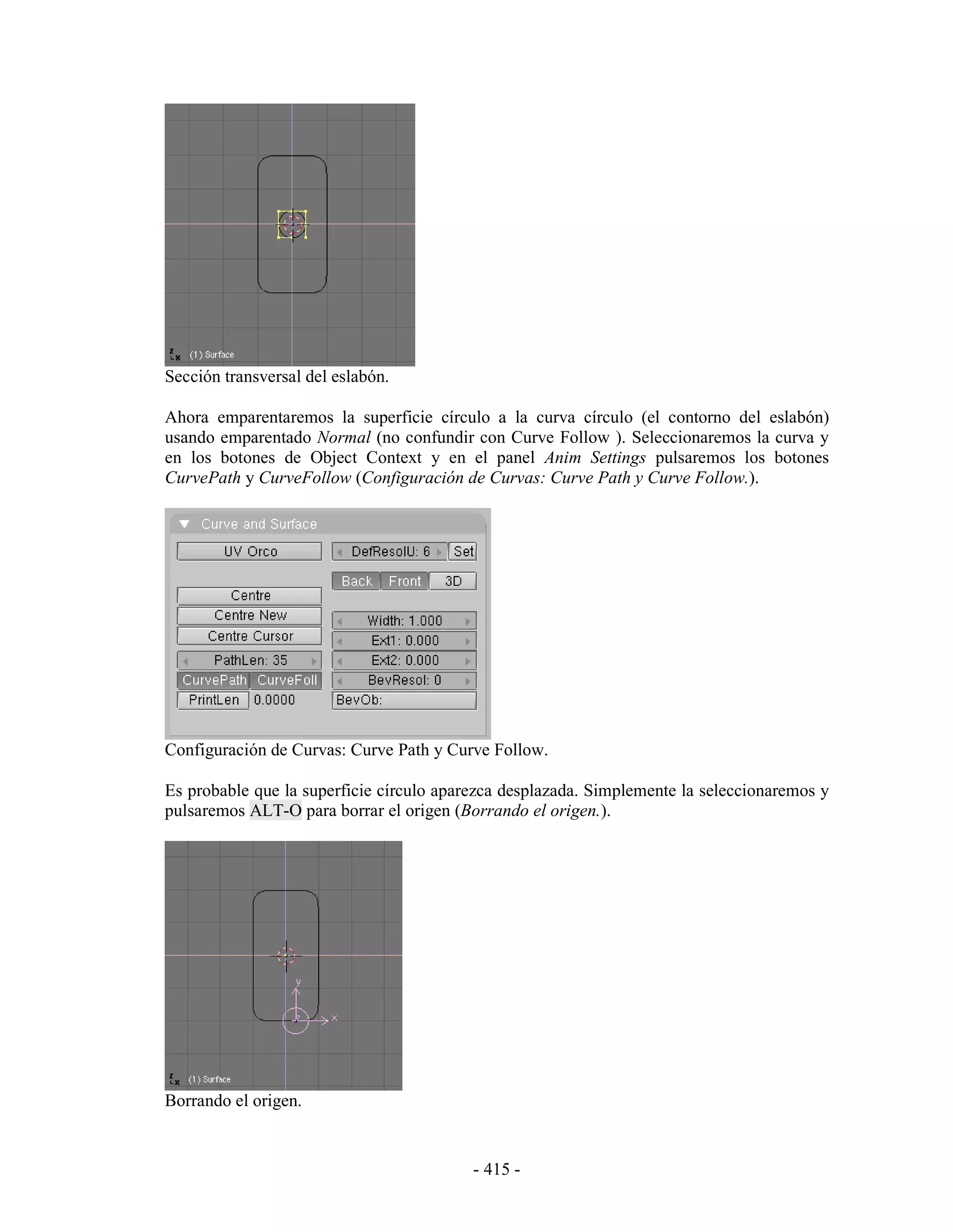 Sección transversal del eslabón.

Ahora emparentaremos la superficie círculo a la curva círculo (el contorno del eslabón)
usando emparentado Normal (no confundir con Curve Follow ). Seleccionaremos la curva y
en los botones de Object Context y en el panel Anim Settings pulsaremos los botones
CurvePath y CurveFollow (Configuración de Curvas: Curve Path y Curve Follow.).




Configuración de Curvas: Curve Path y Curve Follow.

Es probable que la superficie círculo aparezca desplazada. Simplemente la seleccionaremos y
pulsaremos ALT-O para borrar el origen (Borrando el origen.).




Borrando el origen.


                                          - 415 -
 