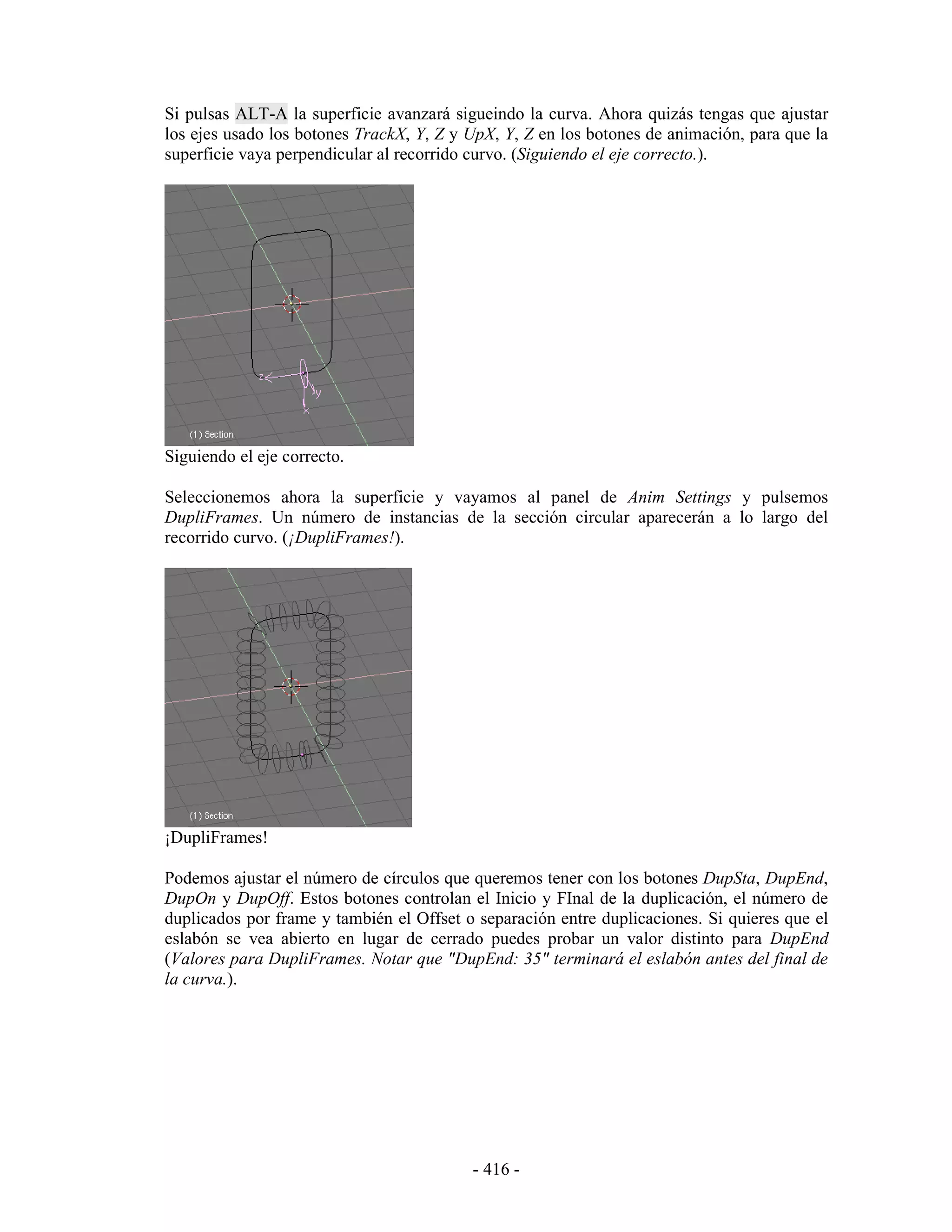 Si pulsas ALT-A la superficie avanzará sigueindo la curva. Ahora quizás tengas que ajustar
los ejes usado los botones TrackX, Y, Z y UpX, Y, Z en los botones de animación, para que la
superficie vaya perpendicular al recorrido curvo. (Siguiendo el eje correcto.).




Siguiendo el eje correcto.

Seleccionemos ahora la superficie y vayamos al panel de Anim Settings y pulsemos
DupliFrames. Un número de instancias de la sección circular aparecerán a lo largo del
recorrido curvo. (¡DupliFrames!).




¡DupliFrames!

Podemos ajustar el número de círculos que queremos tener con los botones DupSta, DupEnd,
DupOn y DupOff. Estos botones controlan el Inicio y FInal de la duplicación, el número de
duplicados por frame y también el Offset o separación entre duplicaciones. Si quieres que el
eslabón se vea abierto en lugar de cerrado puedes probar un valor distinto para DupEnd
(Valores para DupliFrames. Notar que "DupEnd: 35" terminará el eslabón antes del final de
la curva.).




                                          - 416 -
 