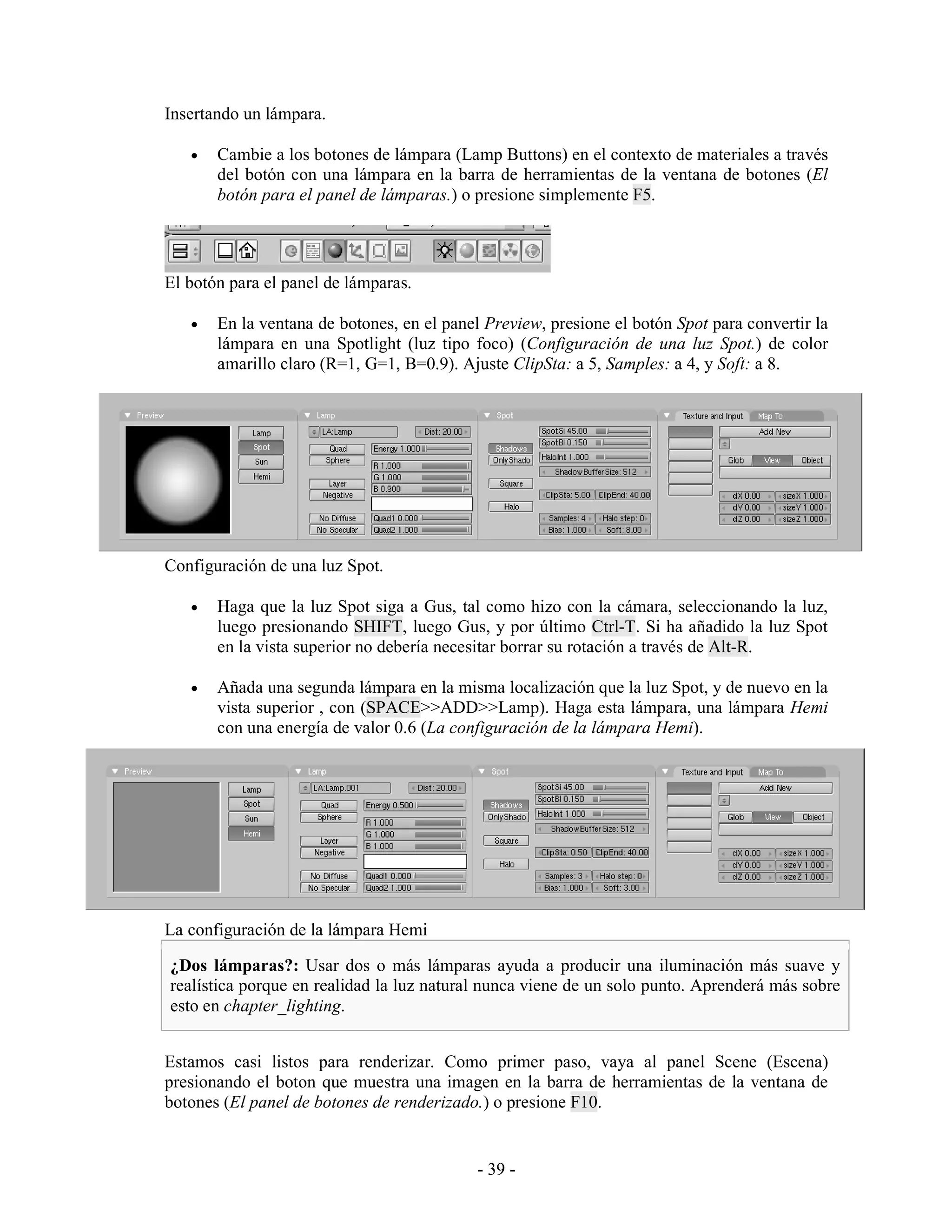 Insertando un lámpara.

   •   Cambie a los botones de lámpara (Lamp Buttons) en el contexto de materiales a través
       del botón con una lámpara en la barra de herramientas de la ventana de botones (El
       botón para el panel de lámparas.) o presione simplemente F5.




El botón para el panel de lámparas.

   •   En la ventana de botones, en el panel Preview, presione el botón Spot para convertir la
       lámpara en una Spotlight (luz tipo foco) (Configuración de una luz Spot.) de color
       amarillo claro (R=1, G=1, B=0.9). Ajuste ClipSta: a 5, Samples: a 4, y Soft: a 8.




Configuración de una luz Spot.

   •   Haga que la luz Spot siga a Gus, tal como hizo con la cámara, seleccionando la luz,
       luego presionando SHIFT, luego Gus, y por último Ctrl-T. Si ha añadido la luz Spot
       en la vista superior no debería necesitar borrar su rotación a través de Alt-R.

   •   Añada una segunda lámpara en la misma localización que la luz Spot, y de nuevo en la
       vista superior , con (SPACE>>ADD>>Lamp). Haga esta lámpara, una lámpara Hemi
       con una energía de valor 0.6 (La configuración de la lámpara Hemi).




La configuración de la lámpara Hemi

¿Dos lámparas?: Usar dos o más lámparas ayuda a producir una iluminación más suave y
realística porque en realidad la luz natural nunca viene de un solo punto. Aprenderá más sobre
esto en chapter_lighting.


Estamos casi listos para renderizar. Como primer paso, vaya al panel Scene (Escena)
presionando el boton que muestra una imagen en la barra de herramientas de la ventana de
botones (El panel de botones de renderizado.) o presione F10.


                                            - 39 -
 