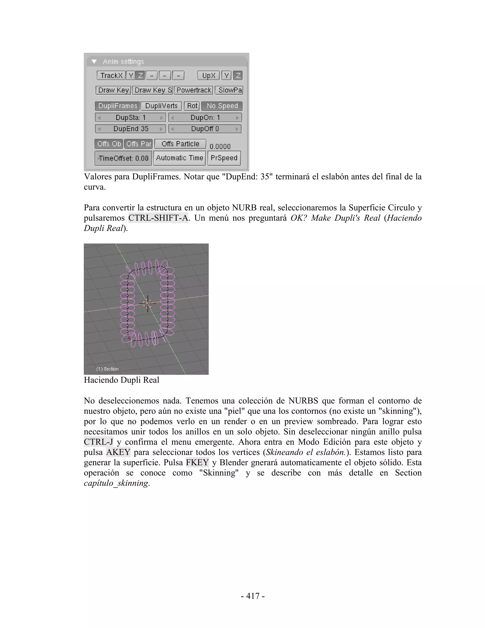 Valores para DupliFrames. Notar que "DupEnd: 35" terminará el eslabón antes del final de la
curva.

Para convertir la estructura en un objeto NURB real, seleccionaremos la Superficie Circulo y
pulsaremos CTRL-SHIFT-A. Un menú nos preguntará OK? Make Dupli's Real (Haciendo
Dupli Real).




Haciendo Dupli Real

No deseleccionemos nada. Tenemos una colección de NURBS que forman el contorno de
nuestro objeto, pero aún no existe una "piel" que una los contornos (no existe un "skinning"),
por lo que no podemos verlo en un render o en un preview sombreado. Para lograr esto
necesitamos unir todos los anillos en un solo objeto. Sin deseleccionar ningún anillo pulsa
CTRL-J y confirma el menu emergente. Ahora entra en Modo Edición para este objeto y
pulsa AKEY para seleccionar todos los vertices (Skineando el eslabón.). Estamos listo para
generar la superficie. Pulsa FKEY y Blender gnerará automaticamente el objeto sólido. Esta
operación se conoce como "Skinning" y se describe con más detalle en Section
capítulo_skinning.




                                           - 417 -
 