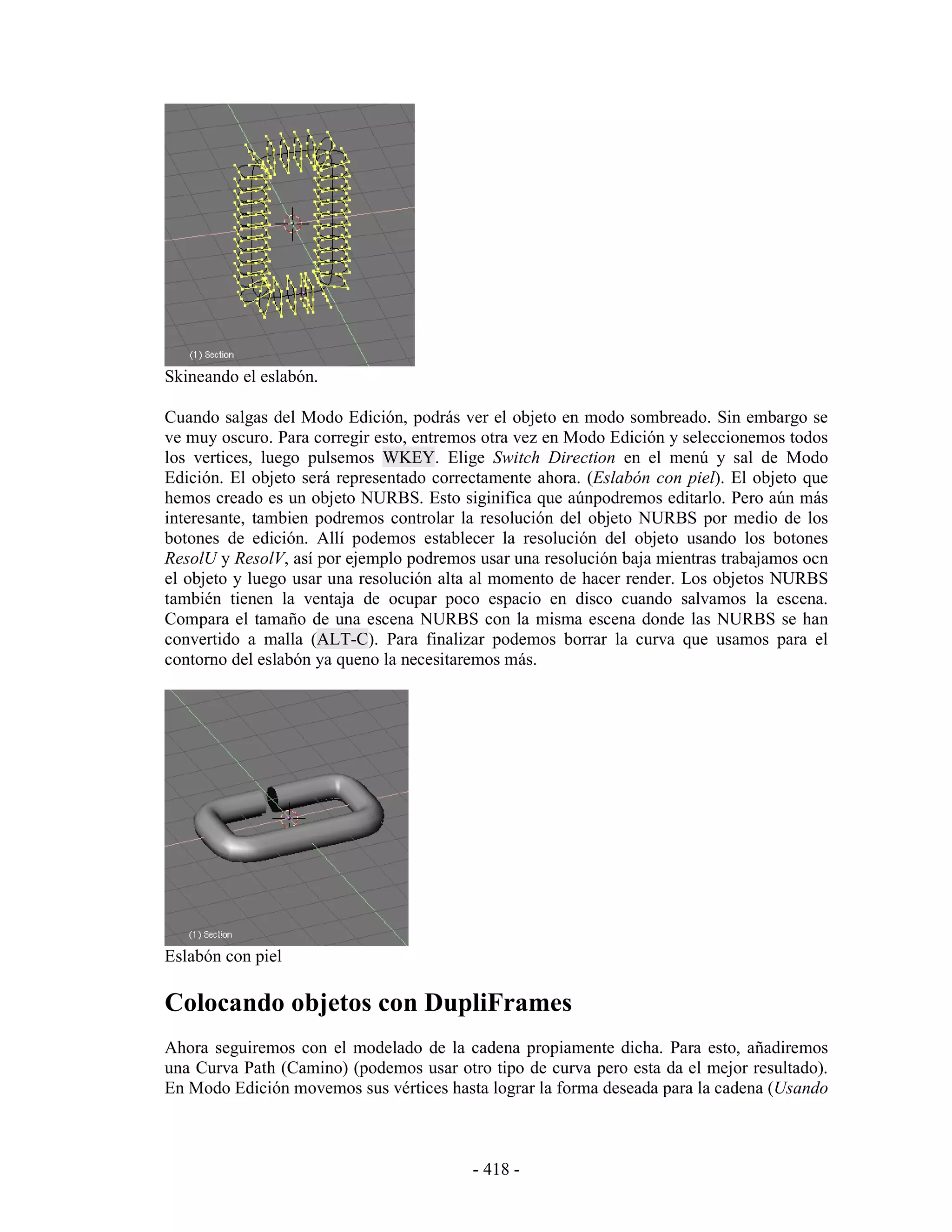 Skineando el eslabón.

Cuando salgas del Modo Edición, podrás ver el objeto en modo sombreado. Sin embargo se
ve muy oscuro. Para corregir esto, entremos otra vez en Modo Edición y seleccionemos todos
los vertices, luego pulsemos WKEY. Elige Switch Direction en el menú y sal de Modo
Edición. El objeto será representado correctamente ahora. (Eslabón con piel). El objeto que
hemos creado es un objeto NURBS. Esto siginifica que aúnpodremos editarlo. Pero aún más
interesante, tambien podremos controlar la resolución del objeto NURBS por medio de los
botones de edición. Allí podemos establecer la resolución del objeto usando los botones
ResolU y ResolV, así por ejemplo podremos usar una resolución baja mientras trabajamos ocn
el objeto y luego usar una resolución alta al momento de hacer render. Los objetos NURBS
también tienen la ventaja de ocupar poco espacio en disco cuando salvamos la escena.
Compara el tamaño de una escena NURBS con la misma escena donde las NURBS se han
convertido a malla (ALT-C). Para finalizar podemos borrar la curva que usamos para el
contorno del eslabón ya queno la necesitaremos más.




Eslabón con piel

Colocando objetos con DupliFrames
Ahora seguiremos con el modelado de la cadena propiamente dicha. Para esto, añadiremos
una Curva Path (Camino) (podemos usar otro tipo de curva pero esta da el mejor resultado).
En Modo Edición movemos sus vértices hasta lograr la forma deseada para la cadena (Usando



                                          - 418 -
 