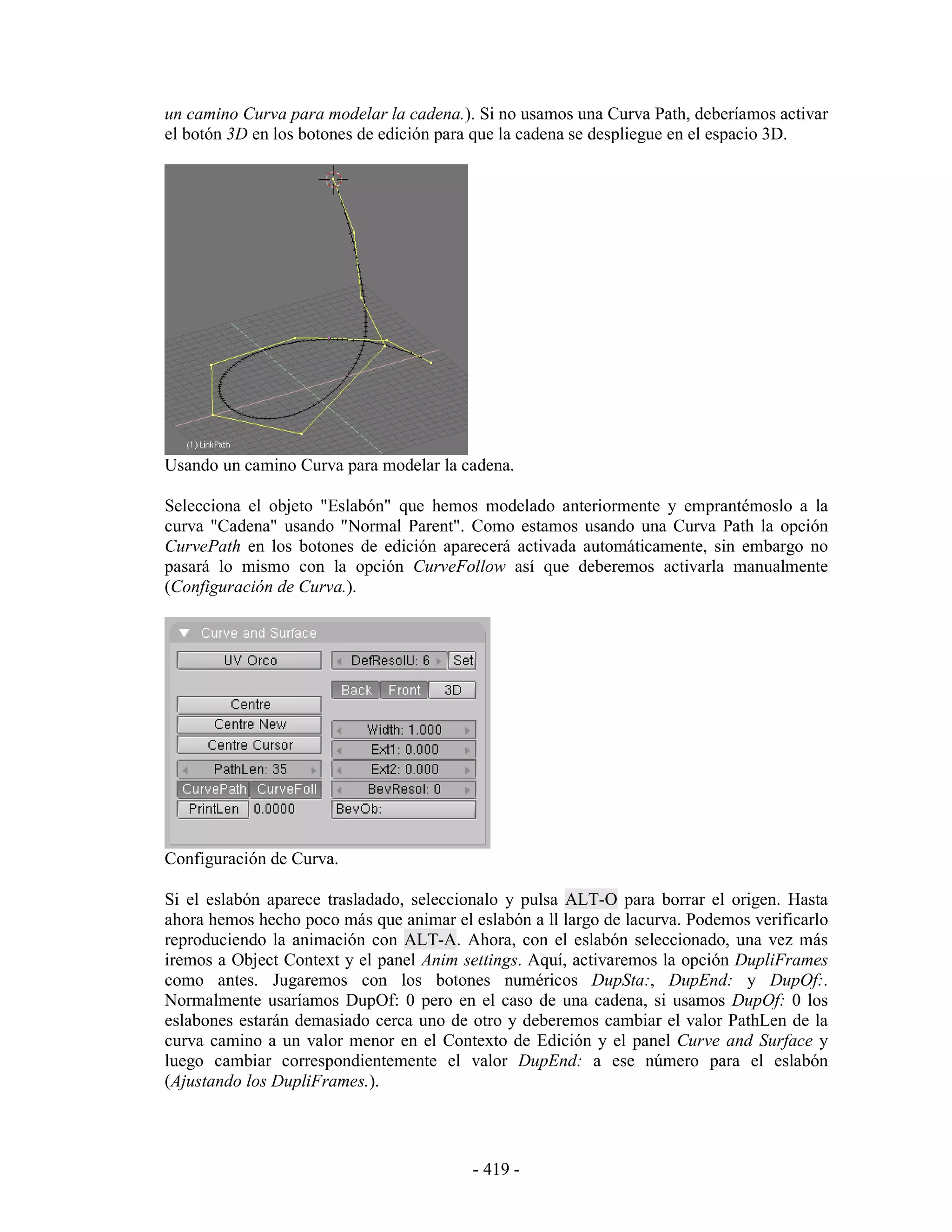 un camino Curva para modelar la cadena.). Si no usamos una Curva Path, deberíamos activar
el botón 3D en los botones de edición para que la cadena se despliegue en el espacio 3D.




Usando un camino Curva para modelar la cadena.

Selecciona el objeto "Eslabón" que hemos modelado anteriormente y emprantémoslo a la
curva "Cadena" usando "Normal Parent". Como estamos usando una Curva Path la opción
CurvePath en los botones de edición aparecerá activada automáticamente, sin embargo no
pasará lo mismo con la opción CurveFollow así que deberemos activarla manualmente
(Configuración de Curva.).




Configuración de Curva.

Si el eslabón aparece trasladado, seleccionalo y pulsa ALT-O para borrar el origen. Hasta
ahora hemos hecho poco más que animar el eslabón a ll largo de lacurva. Podemos verificarlo
reproduciendo la animación con ALT-A. Ahora, con el eslabón seleccionado, una vez más
iremos a Object Context y el panel Anim settings. Aquí, activaremos la opción DupliFrames
como antes. Jugaremos con los botones numéricos DupSta:, DupEnd: y DupOf:.
Normalmente usaríamos DupOf: 0 pero en el caso de una cadena, si usamos DupOf: 0 los
eslabones estarán demasiado cerca uno de otro y deberemos cambiar el valor PathLen de la
curva camino a un valor menor en el Contexto de Edición y el panel Curve and Surface y
luego cambiar correspondientemente el valor DupEnd: a ese número para el eslabón
(Ajustando los DupliFrames.).




                                          - 419 -
 