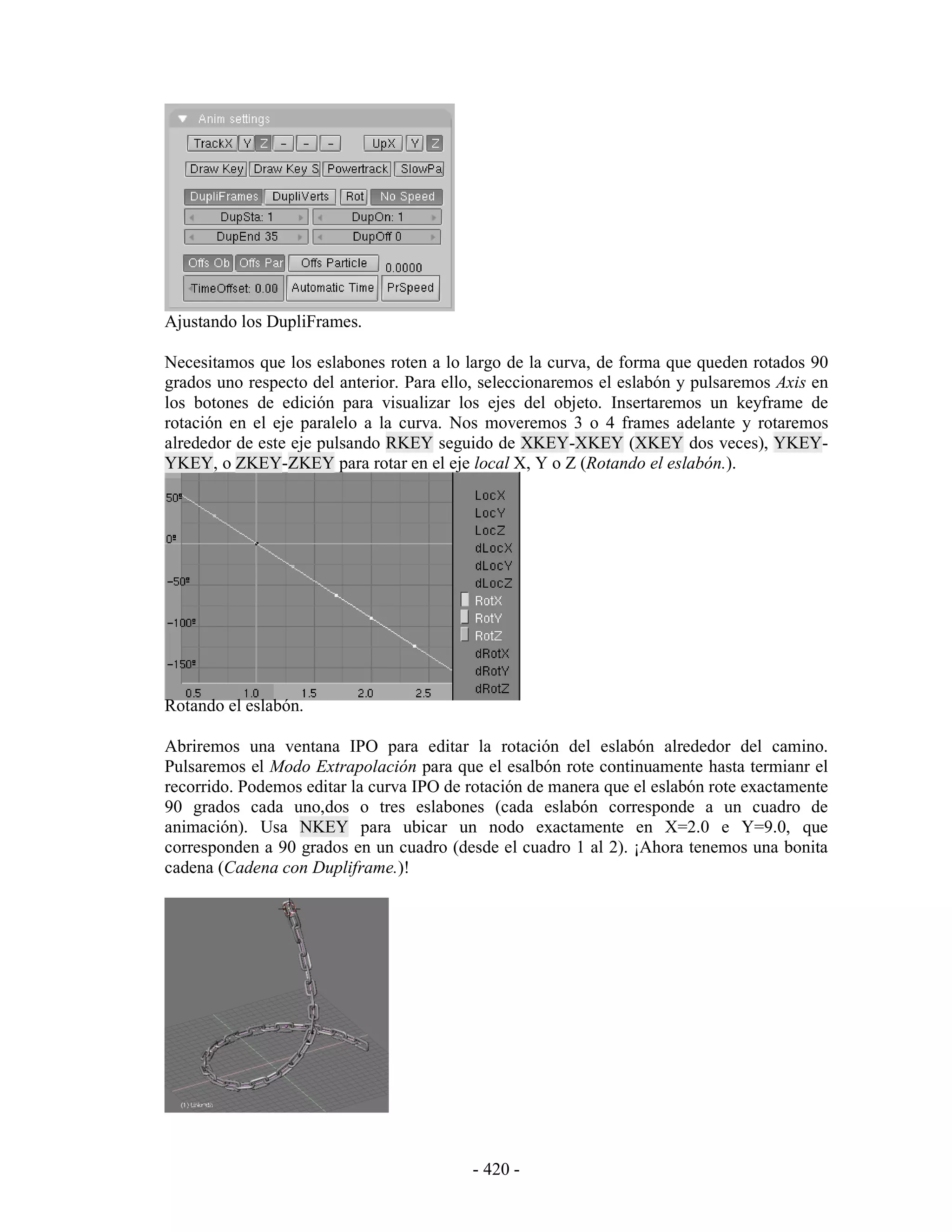Ajustando los DupliFrames.

Necesitamos que los eslabones roten a lo largo de la curva, de forma que queden rotados 90
grados uno respecto del anterior. Para ello, seleccionaremos el eslabón y pulsaremos Axis en
los botones de edición para visualizar los ejes del objeto. Insertaremos un keyframe de
rotación en el eje paralelo a la curva. Nos moveremos 3 o 4 frames adelante y rotaremos
alrededor de este eje pulsando RKEY seguido de XKEY-XKEY (XKEY dos veces), YKEY-
YKEY, o ZKEY-ZKEY para rotar en el eje local X, Y o Z (Rotando el eslabón.).




Rotando el eslabón.

Abriremos una ventana IPO para editar la rotación del eslabón alrededor del camino.
Pulsaremos el Modo Extrapolación para que el esalbón rote continuamente hasta termianr el
recorrido. Podemos editar la curva IPO de rotación de manera que el eslabón rote exactamente
90 grados cada uno,dos o tres eslabones (cada eslabón corresponde a un cuadro de
animación). Usa NKEY para ubicar un nodo exactamente en X=2.0 e Y=9.0, que
corresponden a 90 grados en un cuadro (desde el cuadro 1 al 2). ¡Ahora tenemos una bonita
cadena (Cadena con Dupliframe.)!




                                          - 420 -
 