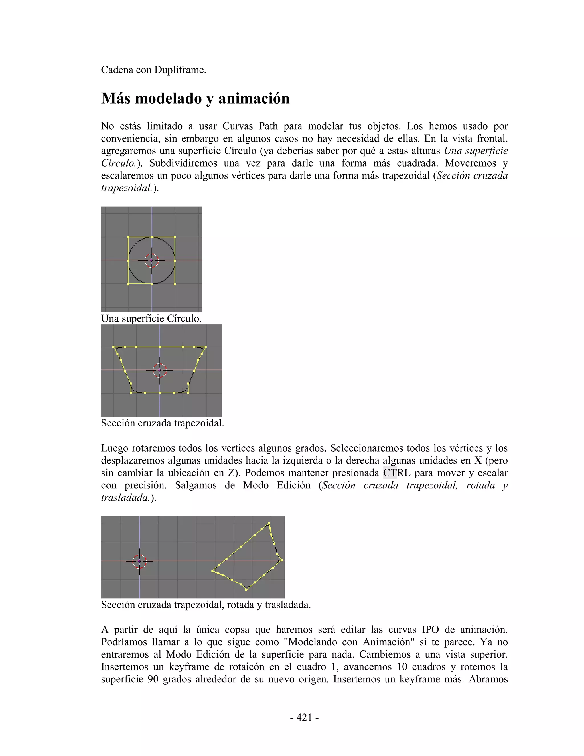 Cadena con Dupliframe.

Más modelado y animación
No estás limitado a usar Curvas Path para modelar tus objetos. Los hemos usado por
conveniencia, sin embargo en algunos casos no hay necesidad de ellas. En la vista frontal,
agregaremos una superficie Círculo (ya deberías saber por qué a estas alturas Una superficie
Círculo.). Subdividiremos una vez para darle una forma más cuadrada. Moveremos y
escalaremos un poco algunos vértices para darle una forma más trapezoidal (Sección cruzada
trapezoidal.).




Una superficie Círculo.




Sección cruzada trapezoidal.

Luego rotaremos todos los vertices algunos grados. Seleccionaremos todos los vértices y los
desplazaremos algunas unidades hacia la izquierda o la derecha algunas unidades en X (pero
sin cambiar la ubicación en Z). Podemos mantener presionada CTRL para mover y escalar
con precisión. Salgamos de Modo Edición (Sección cruzada trapezoidal, rotada y
trasladada.).




Sección cruzada trapezoidal, rotada y trasladada.

A partir de aquí la única copsa que haremos será editar las curvas IPO de animación.
Podríamos llamar a lo que sigue como "Modelando con Animación" si te parece. Ya no
entraremos al Modo Edición de la superficie para nada. Cambiemos a una vista superior.
Insertemos un keyframe de rotaicón en el cuadro 1, avancemos 10 cuadros y rotemos la
superficie 90 grados alrededor de su nuevo origen. Insertemos un keyframe más. Abramos


                                            - 421 -
 