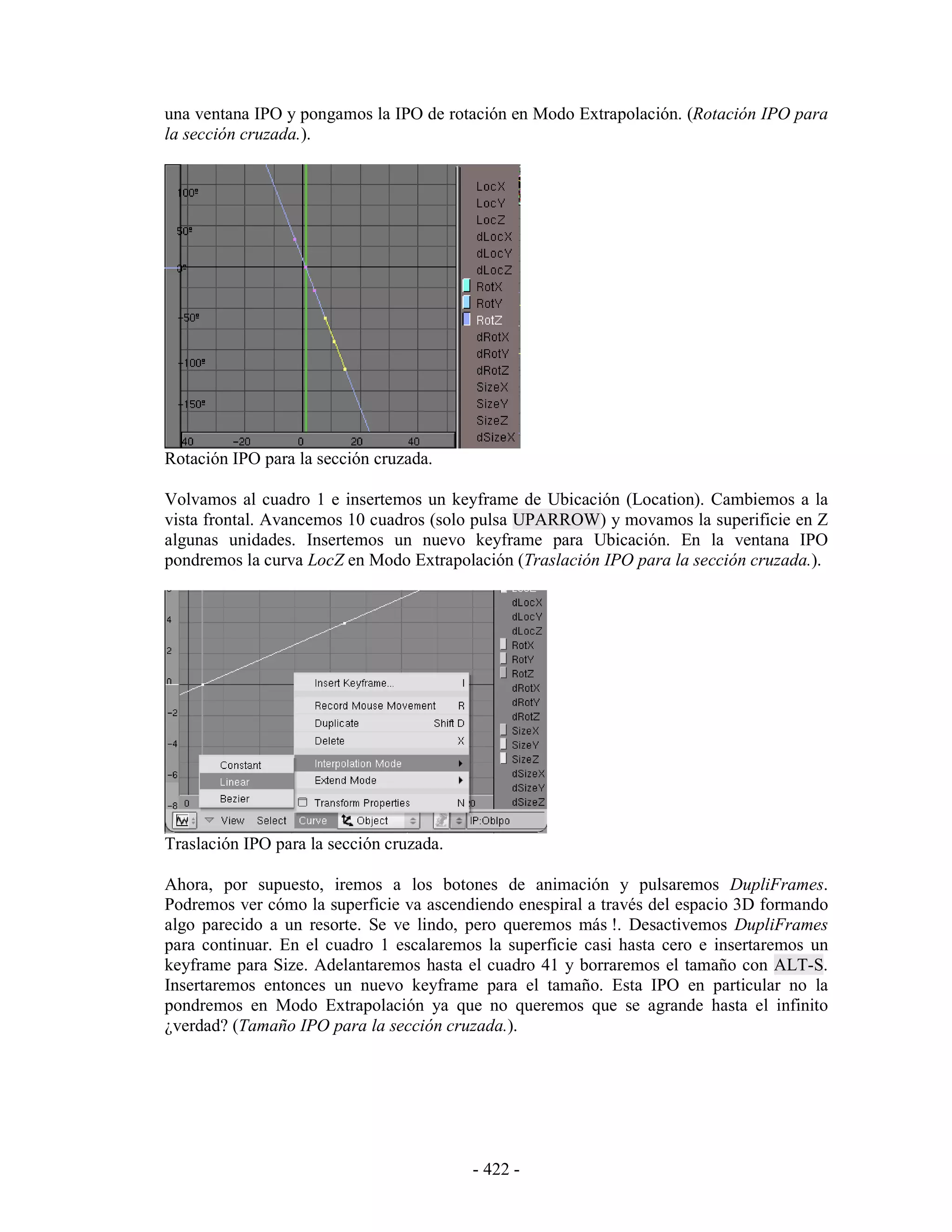una ventana IPO y pongamos la IPO de rotación en Modo Extrapolación. (Rotación IPO para
la sección cruzada.).




Rotación IPO para la sección cruzada.

Volvamos al cuadro 1 e insertemos un keyframe de Ubicación (Location). Cambiemos a la
vista frontal. Avancemos 10 cuadros (solo pulsa UPARROW) y movamos la superificie en Z
algunas unidades. Insertemos un nuevo keyframe para Ubicación. En la ventana IPO
pondremos la curva LocZ en Modo Extrapolación (Traslación IPO para la sección cruzada.).




Traslación IPO para la sección cruzada.

Ahora, por supuesto, iremos a los botones de animación y pulsaremos DupliFrames.
Podremos ver cómo la superficie va ascendiendo enespiral a través del espacio 3D formando
algo parecido a un resorte. Se ve lindo, pero queremos más !. Desactivemos DupliFrames
para continuar. En el cuadro 1 escalaremos la superficie casi hasta cero e insertaremos un
keyframe para Size. Adelantaremos hasta el cuadro 41 y borraremos el tamaño con ALT-S.
Insertaremos entonces un nuevo keyframe para el tamaño. Esta IPO en particular no la
pondremos en Modo Extrapolación ya que no queremos que se agrande hasta el infinito
¿verdad? (Tamaño IPO para la sección cruzada.).




                                          - 422 -
 
