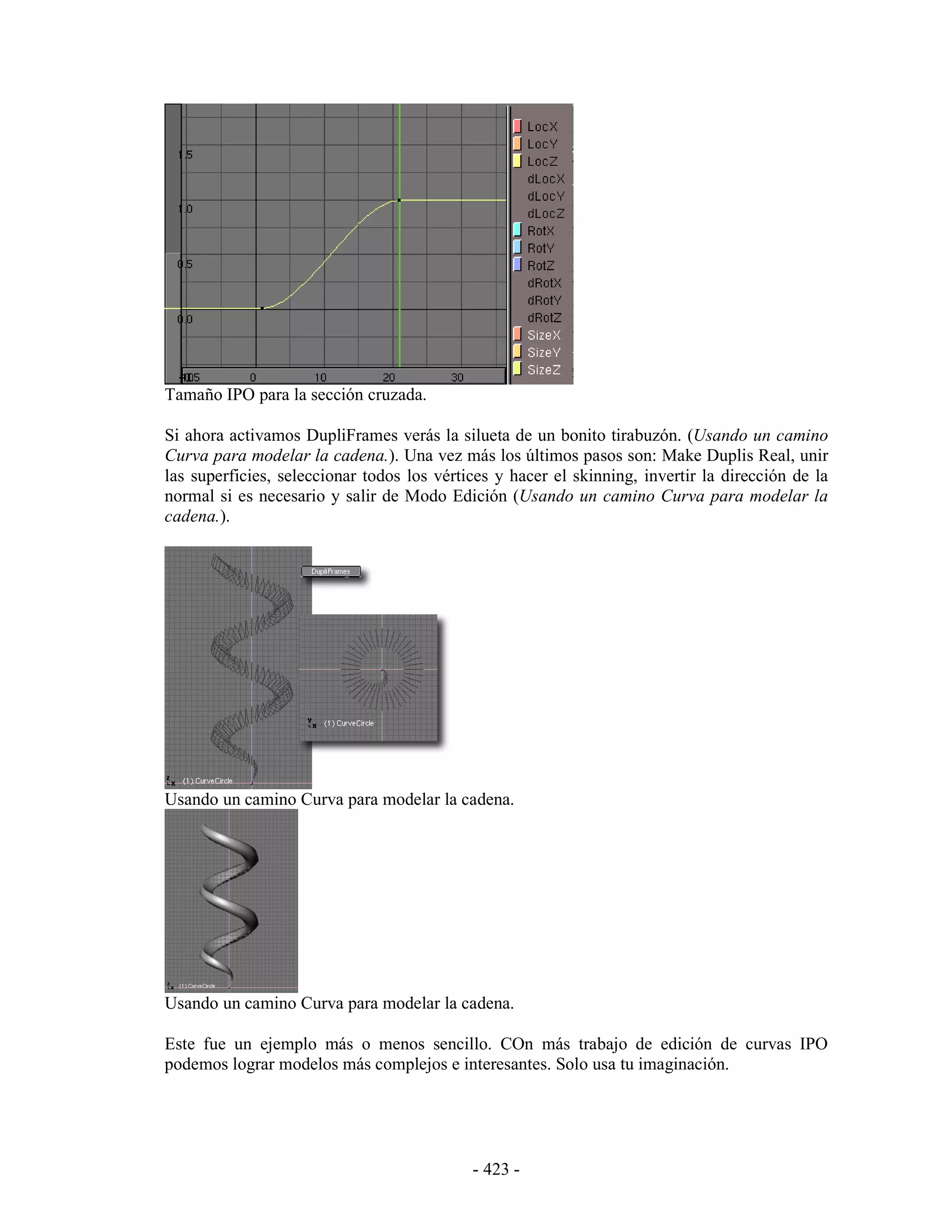 Tamaño IPO para la sección cruzada.

Si ahora activamos DupliFrames verás la silueta de un bonito tirabuzón. (Usando un camino
Curva para modelar la cadena.). Una vez más los últimos pasos son: Make Duplis Real, unir
las superficies, seleccionar todos los vértices y hacer el skinning, invertir la dirección de la
normal si es necesario y salir de Modo Edición (Usando un camino Curva para modelar la
cadena.).




Usando un camino Curva para modelar la cadena.




Usando un camino Curva para modelar la cadena.

Este fue un ejemplo más o menos sencillo. COn más trabajo de edición de curvas IPO
podemos lograr modelos más complejos e interesantes. Solo usa tu imaginación.




                                            - 423 -
 