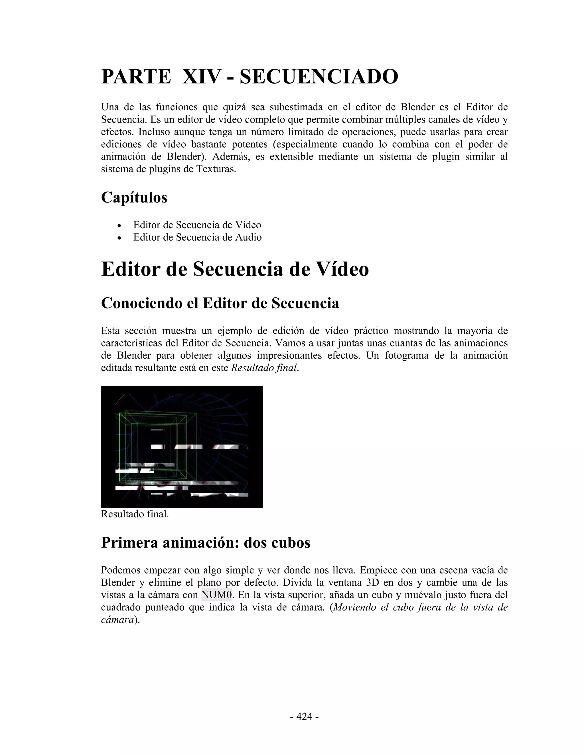 PARTE XIV - SECUENCIADO
Una de las funciones que quizá sea subestimada en el editor de Blender es el Editor de
Secuencia. Es un editor de vídeo completo que permite combinar múltiples canales de vídeo y
efectos. Incluso aunque tenga un número limitado de operaciones, puede usarlas para crear
ediciones de vídeo bastante potentes (especialmente cuando lo combina con el poder de
animación de Blender). Además, es extensible mediante un sistema de plugin similar al
sistema de plugins de Texturas.

Capítulos
   •   Editor de Secuencia de Vídeo
   •   Editor de Secuencia de Audio


Editor de Secuencia de Vídeo
Conociendo el Editor de Secuencia
Esta sección muestra un ejemplo de edición de vídeo práctico mostrando la mayoría de
características del Editor de Secuencia. Vamos a usar juntas unas cuantas de las animaciones
de Blender para obtener algunos impresionantes efectos. Un fotograma de la animación
editada resultante está en este Resultado final.




Resultado final.

Primera animación: dos cubos
Podemos empezar con algo simple y ver donde nos lleva. Empiece con una escena vacía de
Blender y elimine el plano por defecto. Divida la ventana 3D en dos y cambie una de las
vistas a la cámara con NUM0. En la vista superior, añada un cubo y muévalo justo fuera del
cuadrado punteado que indica la vista de cámara. (Moviendo el cubo fuera de la vista de
cámara).




                                          - 424 -
 