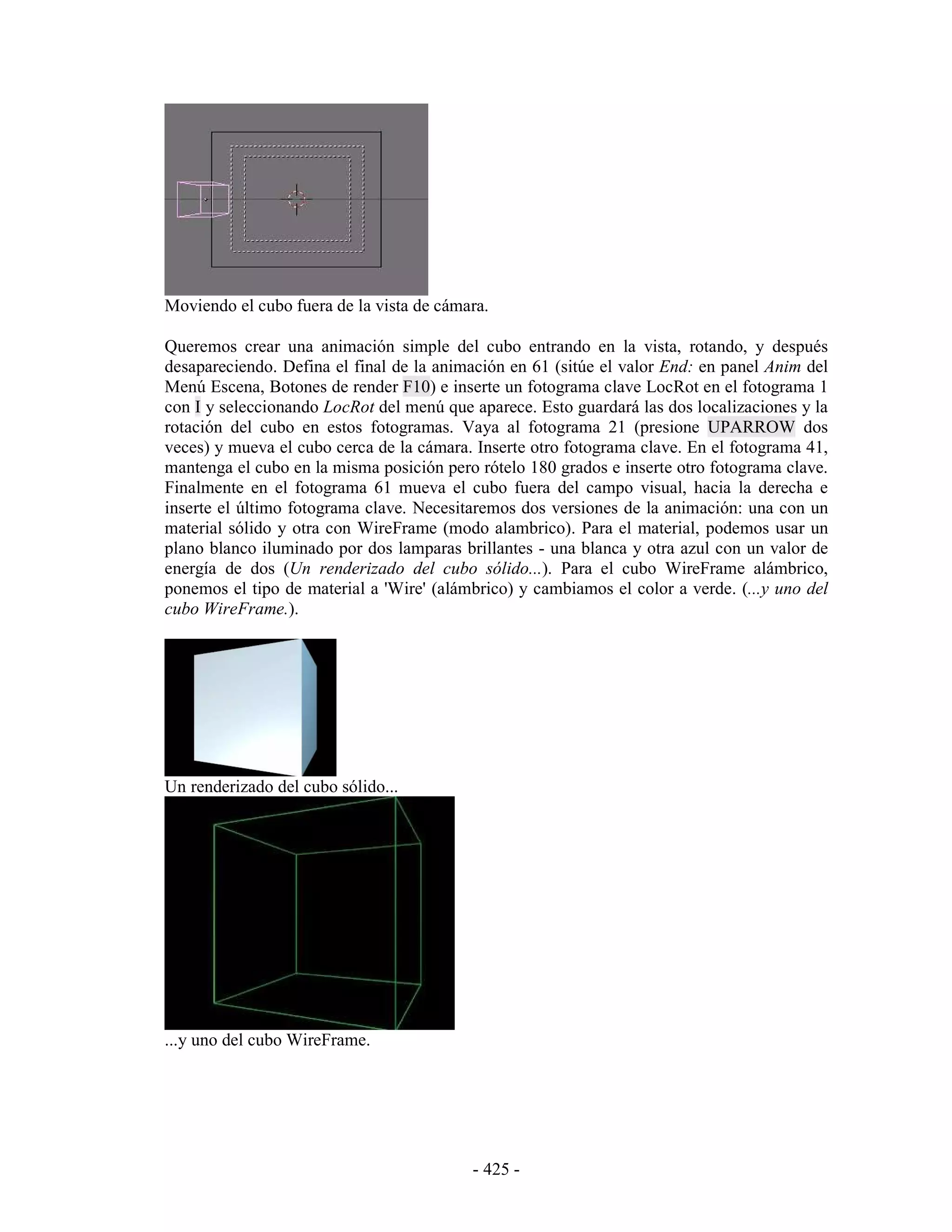 Moviendo el cubo fuera de la vista de cámara.

Queremos crear una animación simple del cubo entrando en la vista, rotando, y después
desapareciendo. Defina el final de la animación en 61 (sitúe el valor End: en panel Anim del
Menú Escena, Botones de render F10) e inserte un fotograma clave LocRot en el fotograma 1
con I y seleccionando LocRot del menú que aparece. Esto guardará las dos localizaciones y la
rotación del cubo en estos fotogramas. Vaya al fotograma 21 (presione UPARROW dos
veces) y mueva el cubo cerca de la cámara. Inserte otro fotograma clave. En el fotograma 41,
mantenga el cubo en la misma posición pero rótelo 180 grados e inserte otro fotograma clave.
Finalmente en el fotograma 61 mueva el cubo fuera del campo visual, hacia la derecha e
inserte el último fotograma clave. Necesitaremos dos versiones de la animación: una con un
material sólido y otra con WireFrame (modo alambrico). Para el material, podemos usar un
plano blanco iluminado por dos lamparas brillantes - una blanca y otra azul con un valor de
energía de dos (Un renderizado del cubo sólido...). Para el cubo WireFrame alámbrico,
ponemos el tipo de material a 'Wire' (alámbrico) y cambiamos el color a verde. (...y uno del
cubo WireFrame.).




Un renderizado del cubo sólido...




...y uno del cubo WireFrame.




                                          - 425 -
 