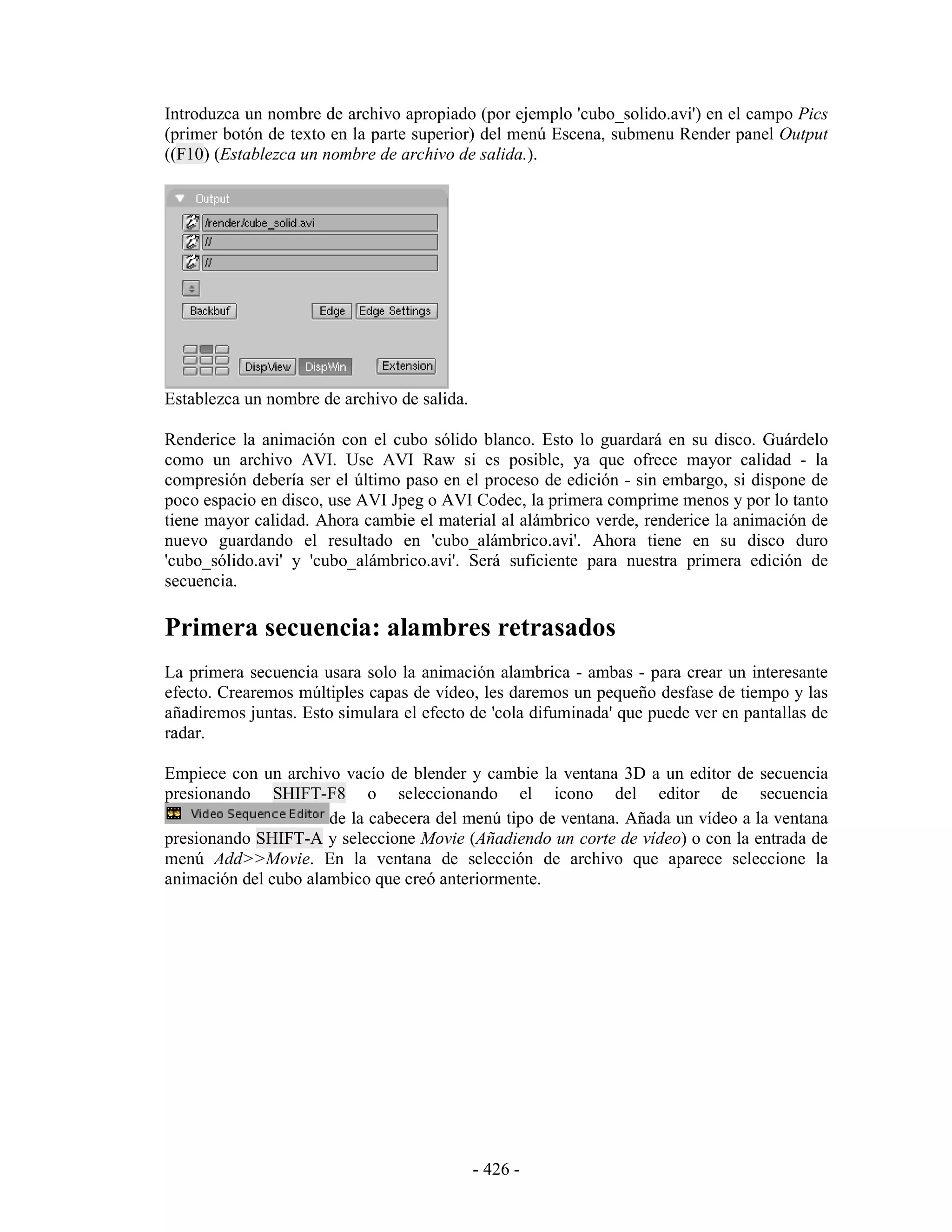 Introduzca un nombre de archivo apropiado (por ejemplo 'cubo_solido.avi') en el campo Pics
(primer botón de texto en la parte superior) del menú Escena, submenu Render panel Output
((F10) (Establezca un nombre de archivo de salida.).




Establezca un nombre de archivo de salida.

Renderice la animación con el cubo sólido blanco. Esto lo guardará en su disco. Guárdelo
como un archivo AVI. Use AVI Raw si es posible, ya que ofrece mayor calidad - la
compresión debería ser el último paso en el proceso de edición - sin embargo, si dispone de
poco espacio en disco, use AVI Jpeg o AVI Codec, la primera comprime menos y por lo tanto
tiene mayor calidad. Ahora cambie el material al alámbrico verde, renderice la animación de
nuevo guardando el resultado en 'cubo_alámbrico.avi'. Ahora tiene en su disco duro
'cubo_sólido.avi' y 'cubo_alámbrico.avi'. Será suficiente para nuestra primera edición de
secuencia.

Primera secuencia: alambres retrasados
La primera secuencia usara solo la animación alambrica - ambas - para crear un interesante
efecto. Crearemos múltiples capas de vídeo, les daremos un pequeño desfase de tiempo y las
añadiremos juntas. Esto simulara el efecto de 'cola difuminada' que puede ver en pantallas de
radar.

Empiece con un archivo vacío de blender y cambie la ventana 3D a un editor de secuencia
presionando SHIFT-F8 o seleccionando el icono del editor de secuencia
                      de la cabecera del menú tipo de ventana. Añada un vídeo a la ventana
presionando SHIFT-A y seleccione Movie (Añadiendo un corte de vídeo) o con la entrada de
menú Add>>Movie. En la ventana de selección de archivo que aparece seleccione la
animación del cubo alambico que creó anteriormente.




                                             - 426 -
 