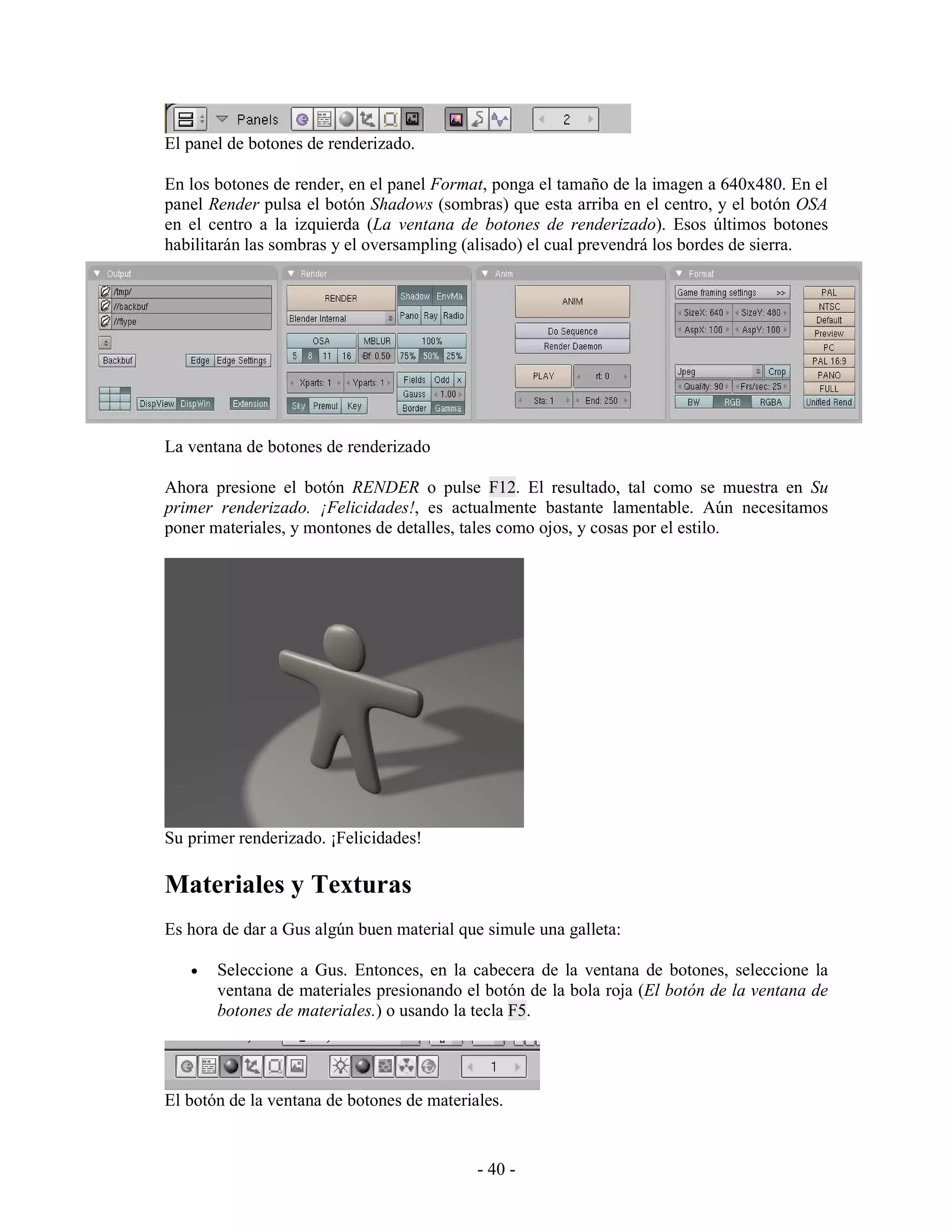 El panel de botones de renderizado.

En los botones de render, en el panel Format, ponga el tamaño de la imagen a 640x480. En el
panel Render pulsa el botón Shadows (sombras) que esta arriba en el centro, y el botón OSA
en el centro a la izquierda (La ventana de botones de renderizado). Esos últimos botones
habilitarán las sombras y el oversampling (alisado) el cual prevendrá los bordes de sierra.




La ventana de botones de renderizado

Ahora presione el botón RENDER o pulse F12. El resultado, tal como se muestra en Su
primer renderizado. ¡Felicidades!, es actualmente bastante lamentable. Aún necesitamos
poner materiales, y montones de detalles, tales como ojos, y cosas por el estilo.




Su primer renderizado. ¡Felicidades!

Materiales y Texturas
Es hora de dar a Gus algún buen material que simule una galleta:

   •   Seleccione a Gus. Entonces, en la cabecera de la ventana de botones, seleccione la
       ventana de materiales presionando el botón de la bola roja (El botón de la ventana de
       botones de materiales.) o usando la tecla F5.




El botón de la ventana de botones de materiales.


                                            - 40 -
 