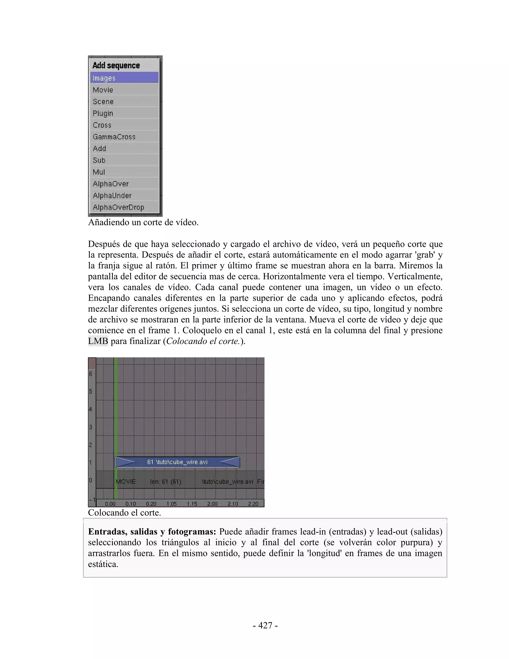 Añadiendo un corte de vídeo.

Después de que haya seleccionado y cargado el archivo de vídeo, verá un pequeño corte que
la representa. Después de añadir el corte, estará automáticamente en el modo agarrar 'grab' y
la franja sigue al ratón. El primer y último frame se muestran ahora en la barra. Miremos la
pantalla del editor de secuencia mas de cerca. Horizontalmente vera el tiempo. Verticalmente,
vera los canales de vídeo. Cada canal puede contener una imagen, un vídeo o un efecto.
Encapando canales diferentes en la parte superior de cada uno y aplicando efectos, podrá
mezclar diferentes orígenes juntos. Si selecciona un corte de vídeo, su tipo, longitud y nombre
de archivo se mostraran en la parte inferior de la ventana. Mueva el corte de vídeo y deje que
comience en el frame 1. Coloquelo en el canal 1, este está en la columna del final y presione
LMB para finalizar (Colocando el corte.).




Colocando el corte.

Entradas, salidas y fotogramas: Puede añadir frames lead-in (entradas) y lead-out (salidas)
seleccionando los triángulos al inicio y al final del corte (se volverán color purpura) y
arrastrarlos fuera. En el mismo sentido, puede definir la 'longitud' en frames de una imagen
estática.




                                            - 427 -
 