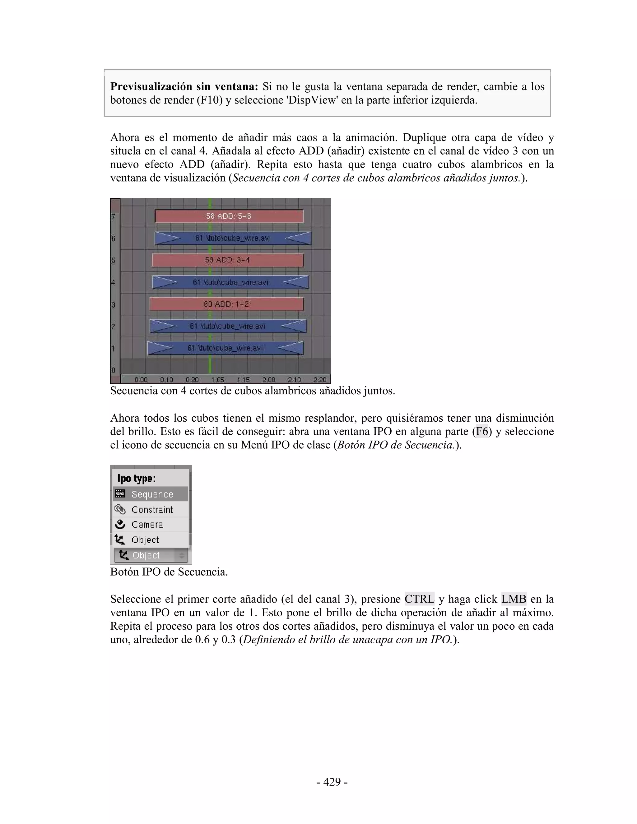 Previsualización sin ventana: Si no le gusta la ventana separada de render, cambie a los
botones de render (F10) y seleccione 'DispView' en la parte inferior izquierda.


Ahora es el momento de añadir más caos a la animación. Duplique otra capa de vídeo y
situela en el canal 4. Añadala al efecto ADD (añadir) existente en el canal de vídeo 3 con un
nuevo efecto ADD (añadir). Repita esto hasta que tenga cuatro cubos alambricos en la
ventana de visualización (Secuencia con 4 cortes de cubos alambricos añadidos juntos.).




Secuencia con 4 cortes de cubos alambricos añadidos juntos.

Ahora todos los cubos tienen el mismo resplandor, pero quisiéramos tener una disminución
del brillo. Esto es fácil de conseguir: abra una ventana IPO en alguna parte (F6) y seleccione
el icono de secuencia en su Menú IPO de clase (Botón IPO de Secuencia.).




Botón IPO de Secuencia.

Seleccione el primer corte añadido (el del canal 3), presione CTRL y haga click LMB en la
ventana IPO en un valor de 1. Esto pone el brillo de dicha operación de añadir al máximo.
Repita el proceso para los otros dos cortes añadidos, pero disminuya el valor un poco en cada
uno, alrededor de 0.6 y 0.3 (Definiendo el brillo de unacapa con un IPO.).




                                           - 429 -
 